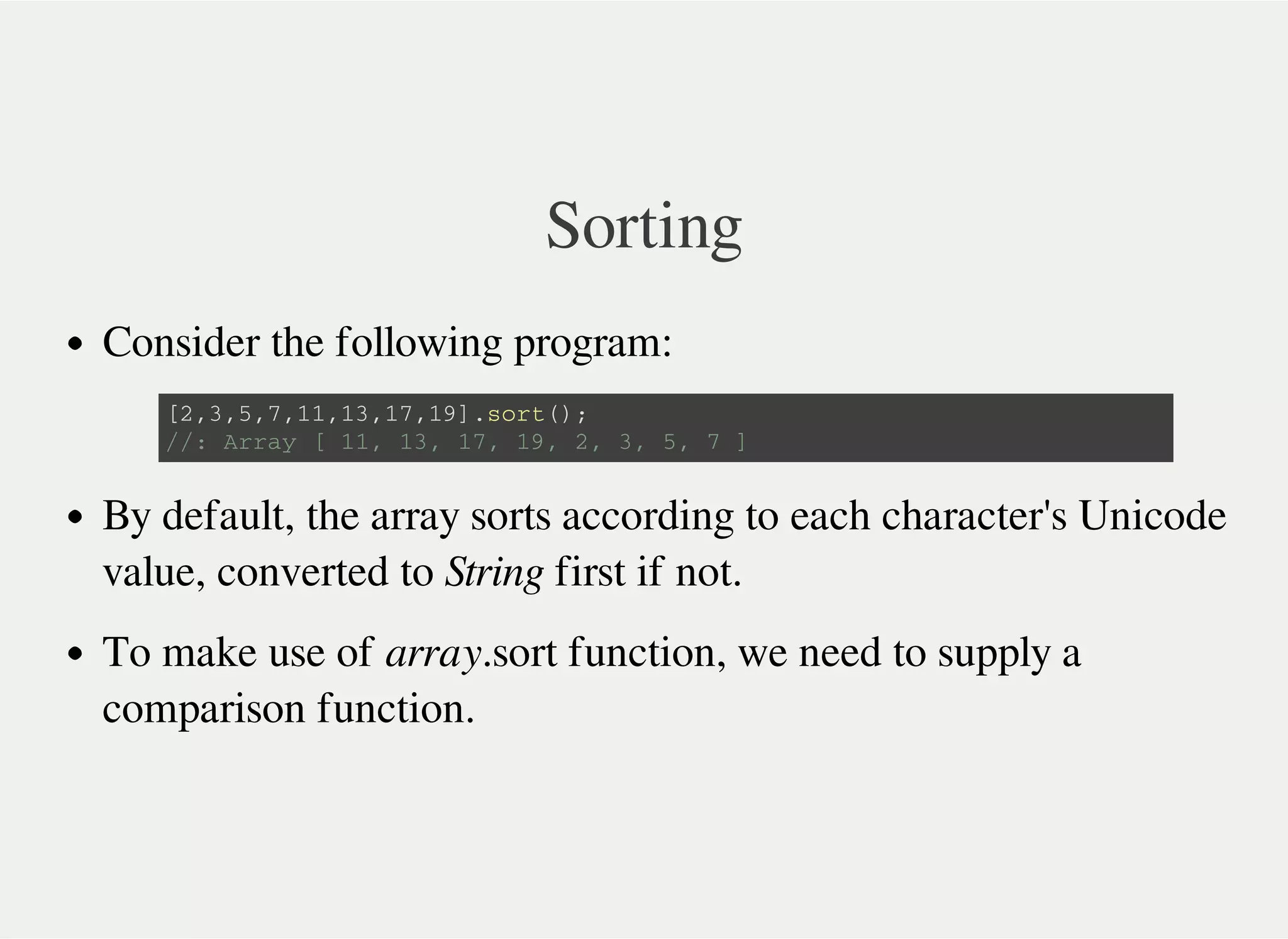 Sorting
Consider the following program:
By default, the array sorts according to each character's Unicode
value, converted to String first if not.
To make use of array.sort function, we need to supply a
comparison function.
[ 2 , 3 , 5 , 7 , 1 1 , 1 3 , 1 7 , 1 9 ] . s o r t ( ) ;
/ / : A r r a y [ 1 1 , 1 3 , 1 7 , 1 9 , 2 , 3 , 5 , 7 ]
 