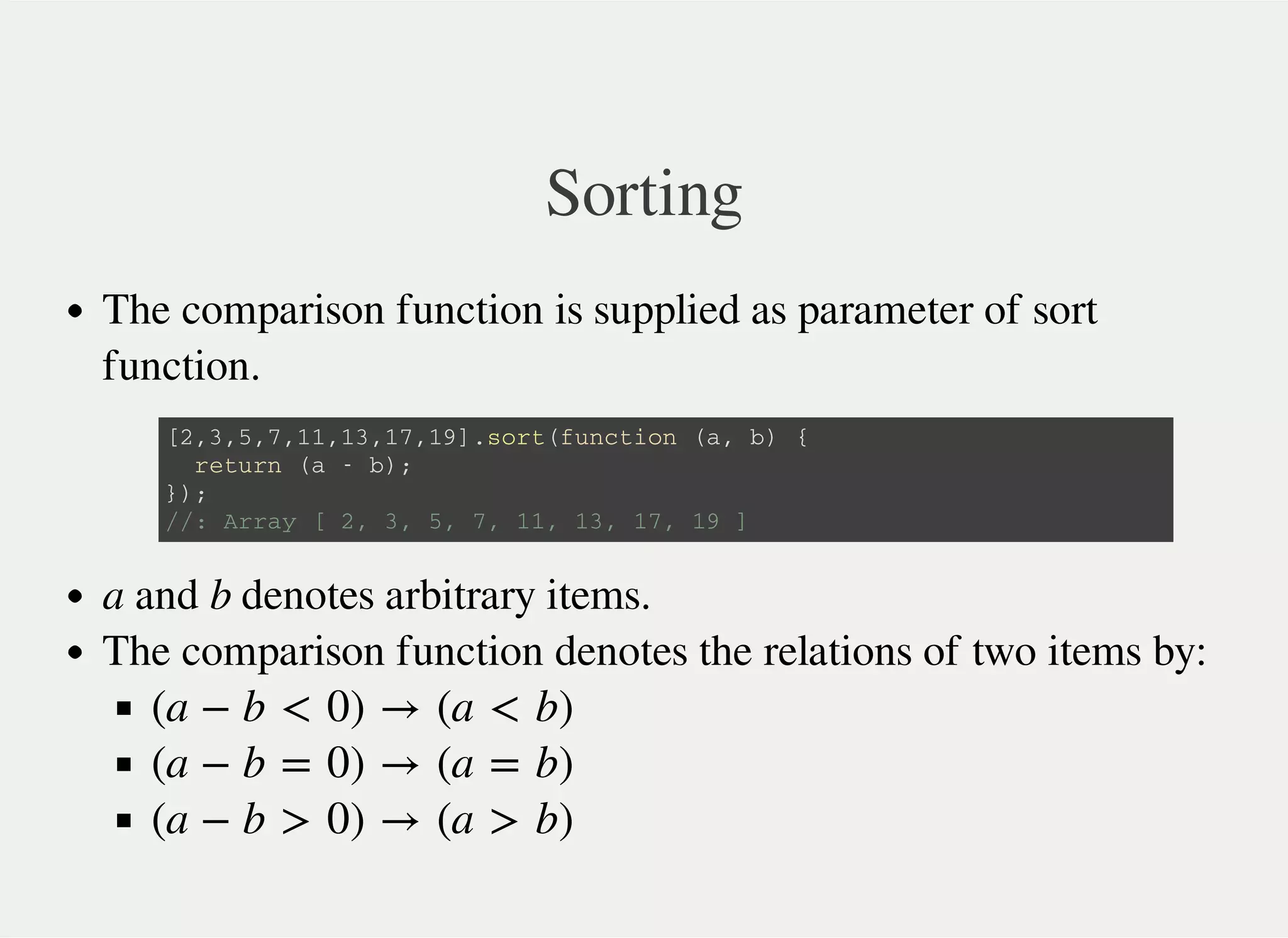 Sorting
The comparison function is supplied as parameter of sort
function.
a and b denotes arbitrary items.
The comparison function denotes the relations of two items by:
[ 2 , 3 , 5 , 7 , 1 1 , 1 3 , 1 7 , 1 9 ] . s o r t ( f u n c t i o n ( a , b ) {
r e t u r n ( a - b ) ;
} ) ;
/ / : A r r a y [ 2 , 3 , 5 , 7 , 1 1 , 1 3 , 1 7 , 1 9 ]
(a − b < 0) → (a < b)
(a − b = 0) → (a = b)
(a − b > 0) → (a > b)
 