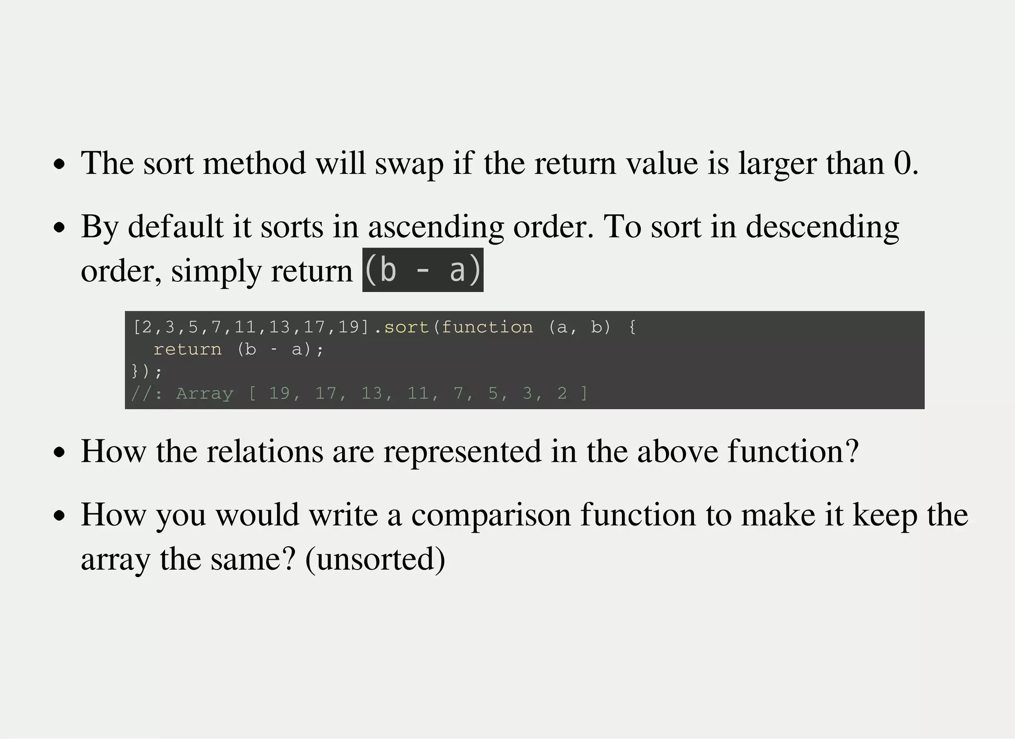 The sort method will swap if the return value is larger than 0.
By default it sorts in ascending order. To sort in descending
order, simply return 㫗㫙㫔㫜㫔㫘㫘
How the relations are represented in the above function?
How you would write a comparison function to make it keep the
array the same? (unsorted)
[ 2 , 3 , 5 , 7 , 1 1 , 1 3 , 1 7 , 1 9 ] . s o r t ( f u n c t i o n ( a , b ) {
r e t u r n ( b - a ) ;
} ) ;
/ / : A r r a y [ 1 9 , 1 7 , 1 3 , 1 1 , 7 , 5 , 3 , 2 ]
 
