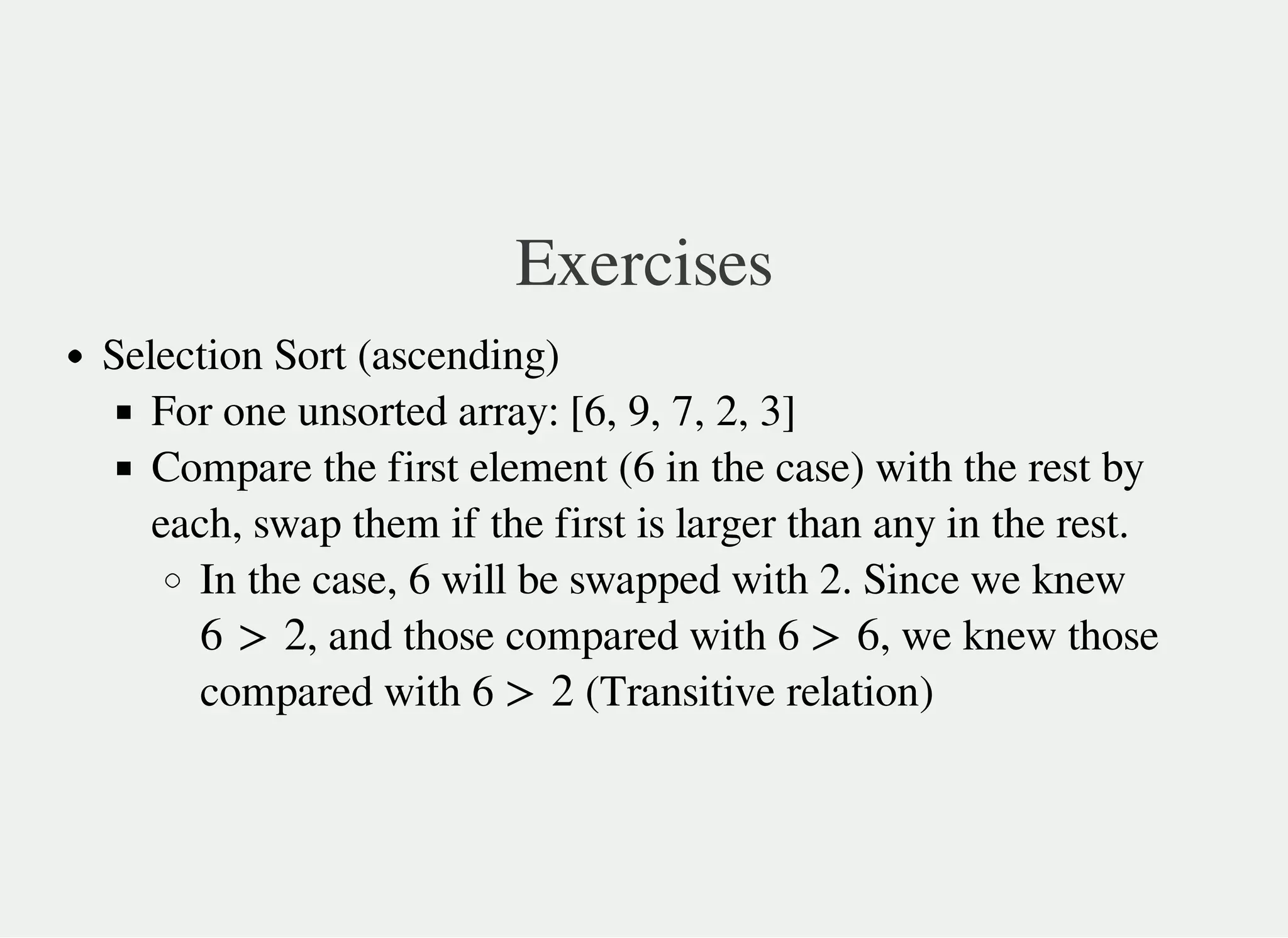 Exercises
Selection Sort (ascending)
For one unsorted array: [6, 9, 7, 2, 3]
Compare the first element (6 in the case) with the rest by
each, swap them if the first is larger than any in the rest.
In the case, 6 will be swapped with 2. Since we knew
, and those compared with 6 , we knew those
compared with 6 (Transitive relation)
6 > 2 > 6
> 2
 