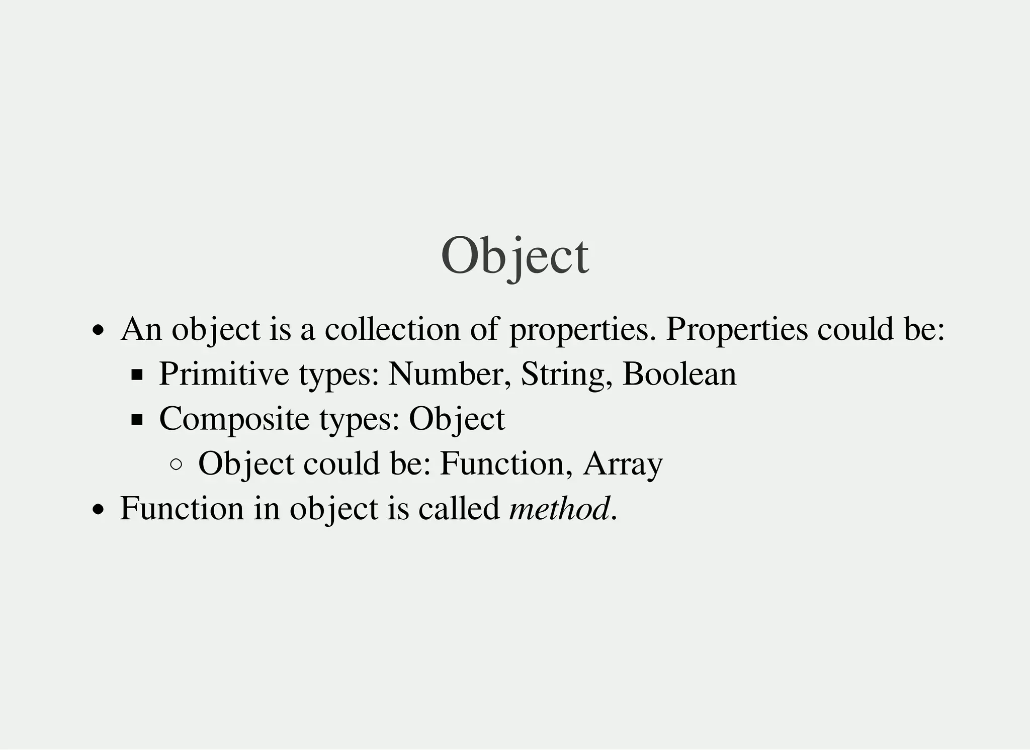 Object
An object is a collection of properties. Properties could be:
Primitive types: Number, String, Boolean
Composite types: Object
Object could be: Function, Array
Function in object is called method.
 