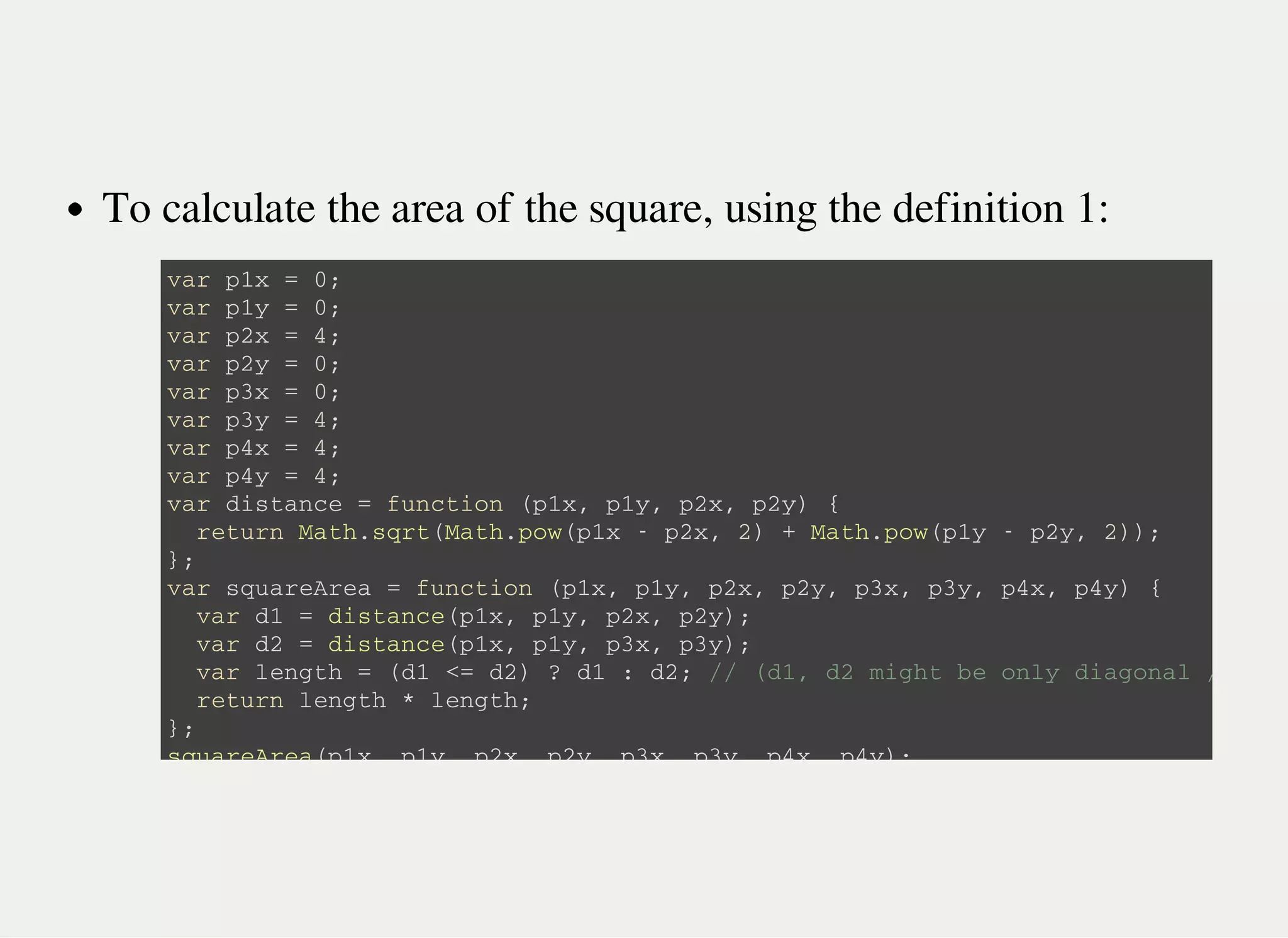 To calculate the area of the square, using the definition 1:
v a r p 1 x = 0 ;
v a r p 1 y = 0 ;
v a r p 2 x = 4 ;
v a r p 2 y = 0 ;
v a r p 3 x = 0 ;
v a r p 3 y = 4 ;
v a r p 4 x = 4 ;
v a r p 4 y = 4 ;
v a r d i s t a n c e = f u n c t i o n ( p 1 x , p 1 y , p 2 x , p 2 y ) {
r e t u r n M a t h . s q r t ( M a t h . p o w ( p 1 x - p 2 x , 2 ) + M a t h . p o w ( p 1 y - p 2 y , 2 ) ) ;
} ;
v a r s q u a r e A r e a = f u n c t i o n ( p 1 x , p 1 y , p 2 x , p 2 y , p 3 x , p 3 y , p 4 x , p 4 y ) {
v a r d 1 = d i s t a n c e ( p 1 x , p 1 y , p 2 x , p 2 y ) ;
v a r d 2 = d i s t a n c e ( p 1 x , p 1 y , p 3 x , p 3 y ) ;
v a r l e n g t h = ( d 1 < = d 2 ) ? d 1 : d 2 ; / / ( d 1 , d 2 m i g h t b e o n l y d i a g o n a l / s i d e
r e t u r n l e n g t h * l e n g t h ;
} ;
s q u a r e A r e a ( p 1 x , p 1 y , p 2 x , p 2 y , p 3 x , p 3 y , p 4 x , p 4 y ) ;
 