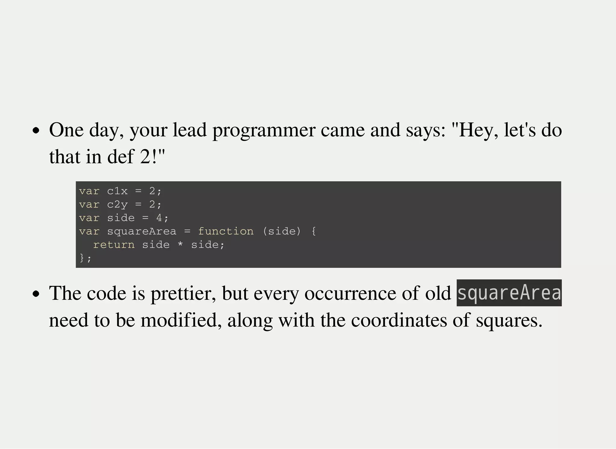 One day, your lead programmer came and says: "Hey, let's do
that in def 2!"
The code is prettier, but every occurrence of old 㫪㫨㫬㫘㫩㫜㫖㫩㫜㫘
need to be modified, along with the coordinates of squares.
v a r c 1 x = 2 ;
v a r c 2 y = 2 ;
v a r s i d e = 4 ;
v a r s q u a r e A r e a = f u n c t i o n ( s i d e ) {
r e t u r n s i d e * s i d e ;
} ;
 