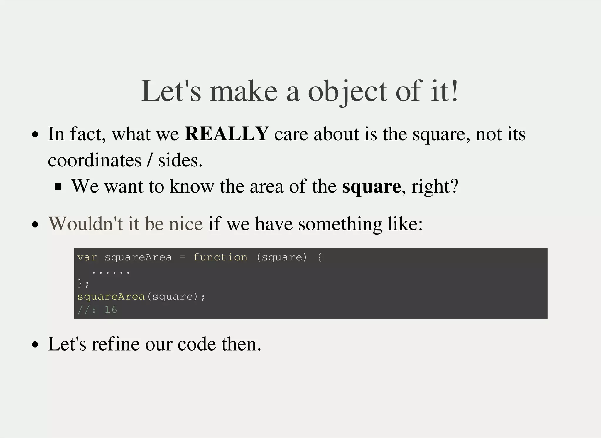 Let's make a object of it!
In fact, what we REALLY care about is the square, not its
coordinates / sides.
We want to know the area of the square, right?
if we have something like:
Let's refine our code then.
Wouldn't it be nice
v a r s q u a r e A r e a = f u n c t i o n ( s q u a r e ) {
. . . . . .
} ;
s q u a r e A r e a ( s q u a r e ) ;
/ / : 1 6
 