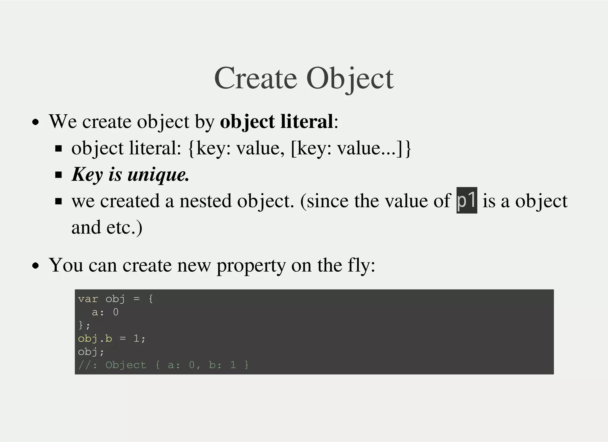 Create Object
We create object by object literal:
object literal: {key: value, [key: value...]}
Key is unique.
we created a nested object. (since the value of 㫧㫠 is a object
and etc.)
You can create new property on the fly:
v a r o b j = {
a : 0
} ;
o b j . b = 1 ;
o b j ;
/ / : O b j e c t { a : 0 , b : 1 }
 