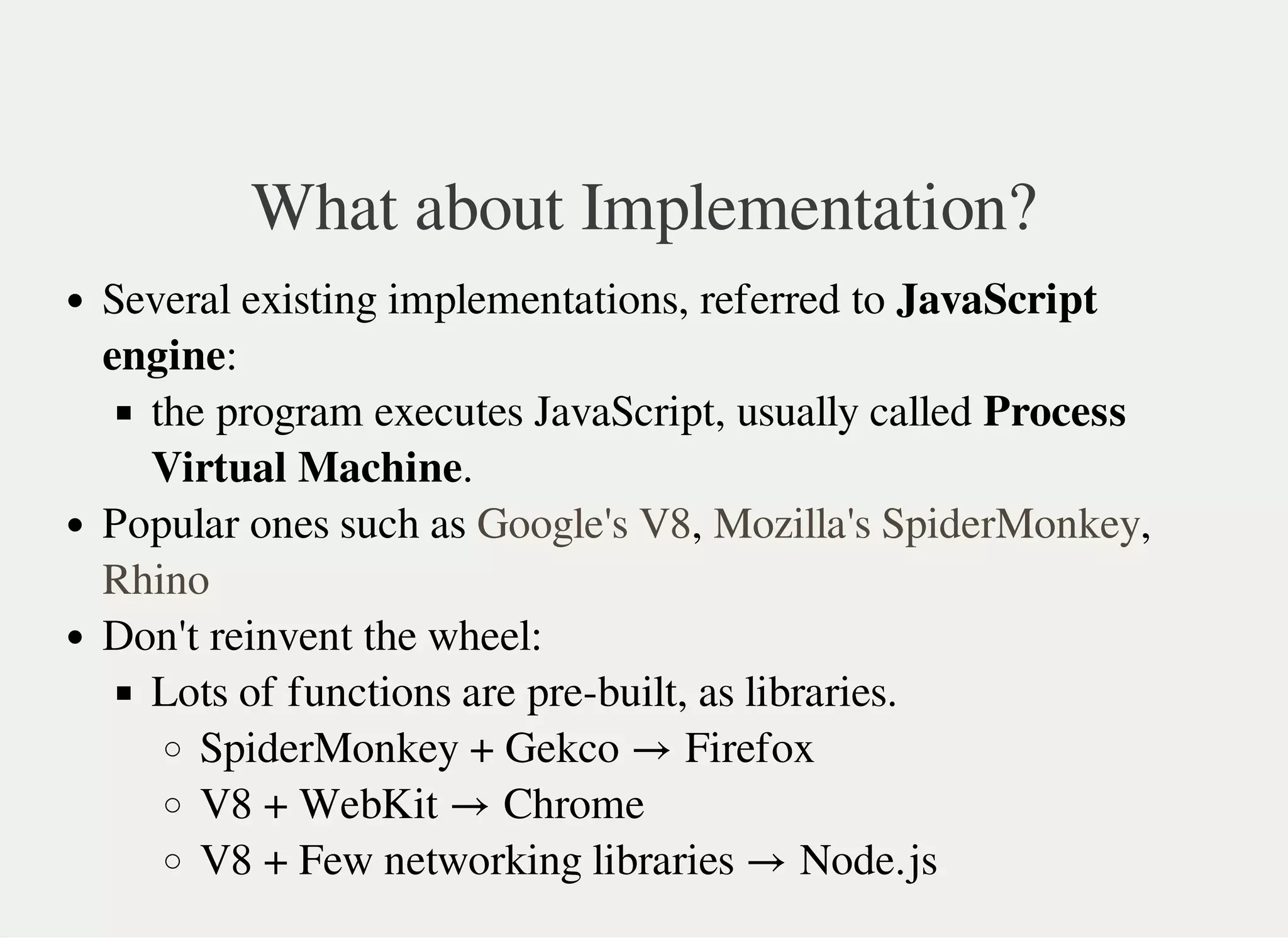 What about Implementation?
Several existing implementations, referred to JavaScript
engine:
the program executes JavaScript, usually called Process
Virtual Machine.
Popular ones such as , ,
Don't reinvent the wheel:
Lots of functions are pre-built, as libraries.
SpiderMonkey + Gekco Firefox
V8 + WebKit Chrome
V8 + Few networking libraries Node.js
Google's V8 Mozilla's SpiderMonkey
Rhino
→
→
→
 