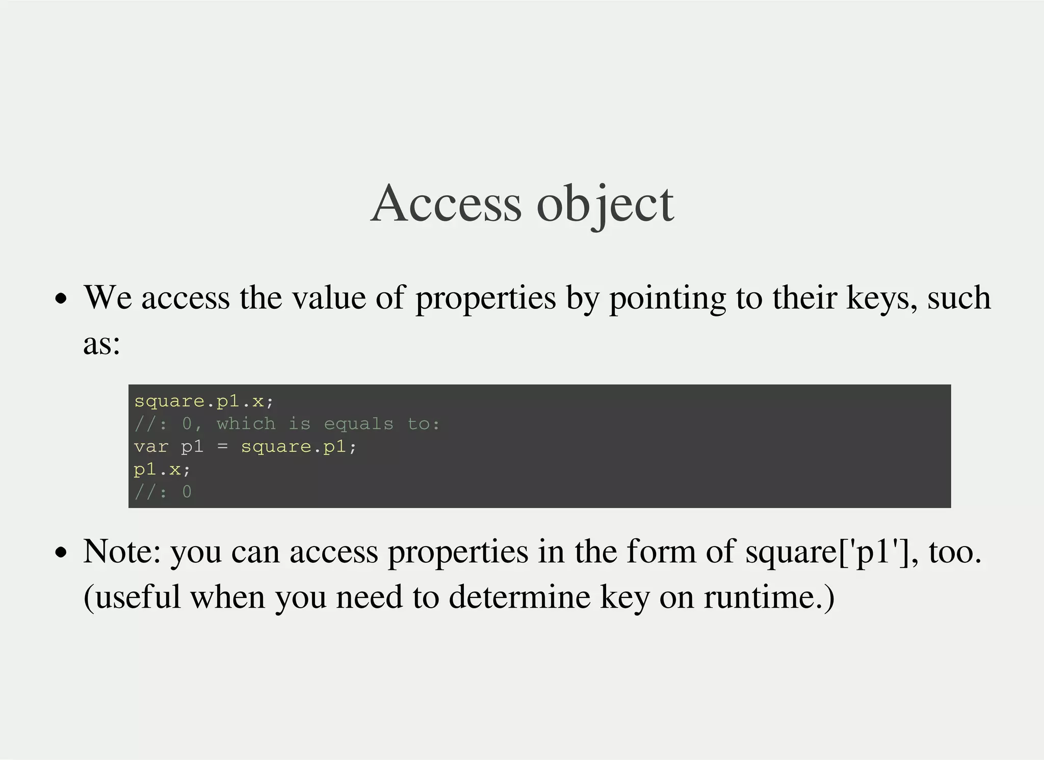 Access object
We access the value of properties by pointing to their keys, such
as:
Note: you can access properties in the form of square['p1'], too.
(useful when you need to determine key on runtime.)
s q u a r e . p 1 . x ;
/ / : 0 , w h i c h i s e q u a l s t o :
v a r p 1 = s q u a r e . p 1 ;
p 1 . x ;
/ / : 0
 