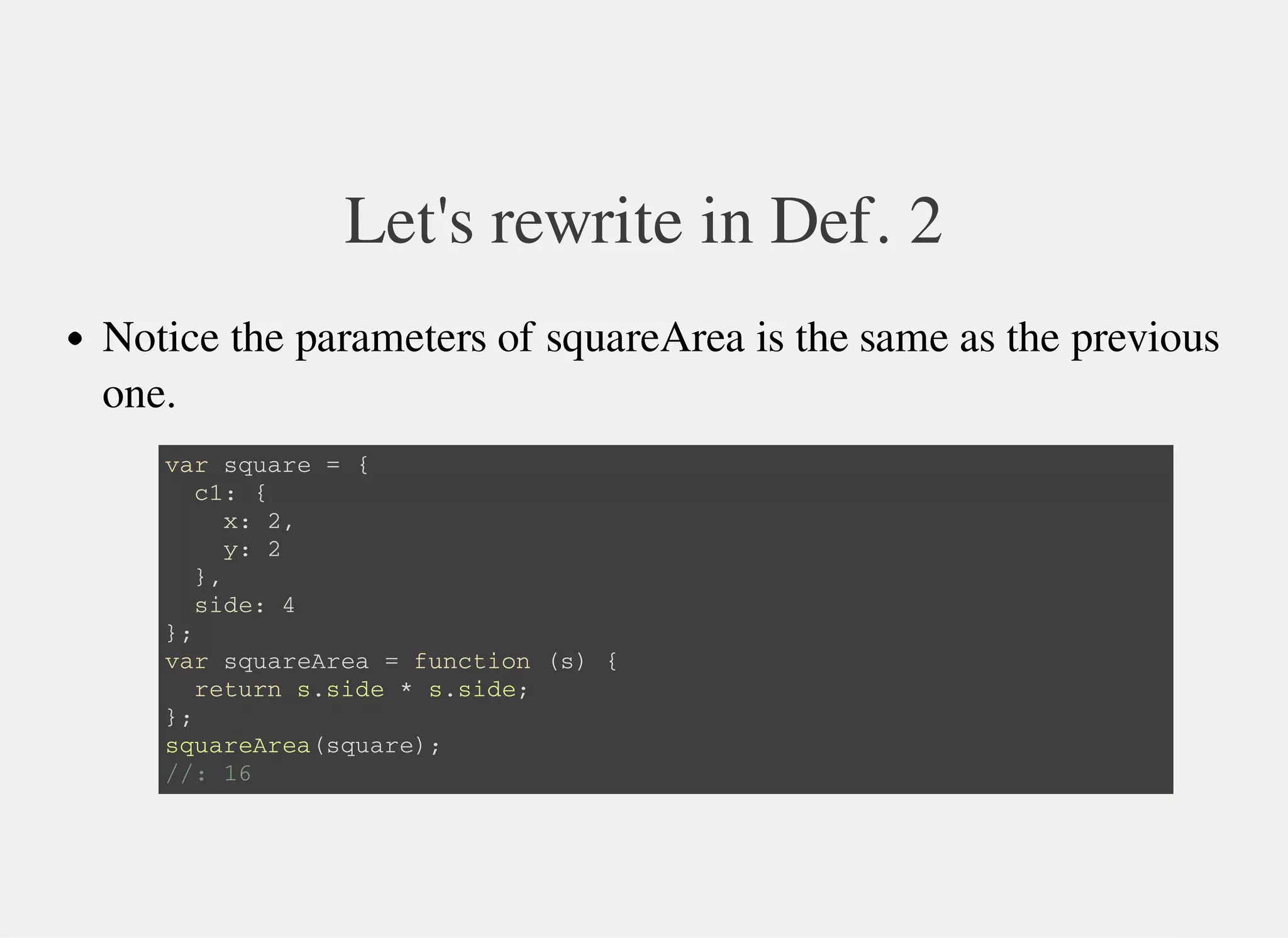 Let's rewrite in Def. 2
Notice the parameters of squareArea is the same as the previous
one.
v a r s q u a r e = {
c 1 : {
x : 2 ,
y : 2
} ,
s i d e : 4
} ;
v a r s q u a r e A r e a = f u n c t i o n ( s ) {
r e t u r n s . s i d e * s . s i d e ;
} ;
s q u a r e A r e a ( s q u a r e ) ;
/ / : 1 6
 