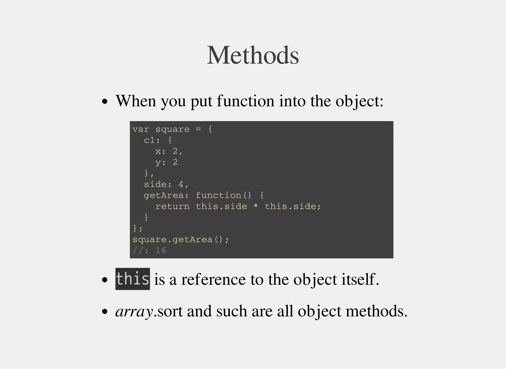 Methods
When you put function into the object:
㫫㫟㫠㫪 is a reference to the object itself.
array.sort and such are all object methods.
v a r s q u a r e = {
c 1 : {
x : 2 ,
y : 2
} ,
s i d e : 4 ,
g e t A r e a : f u n c t i o n ( ) {
r e t u r n t h i s . s i d e * t h i s . s i d e ;
}
} ;
s q u a r e . g e t A r e a ( ) ;
/ / : 1 6
 