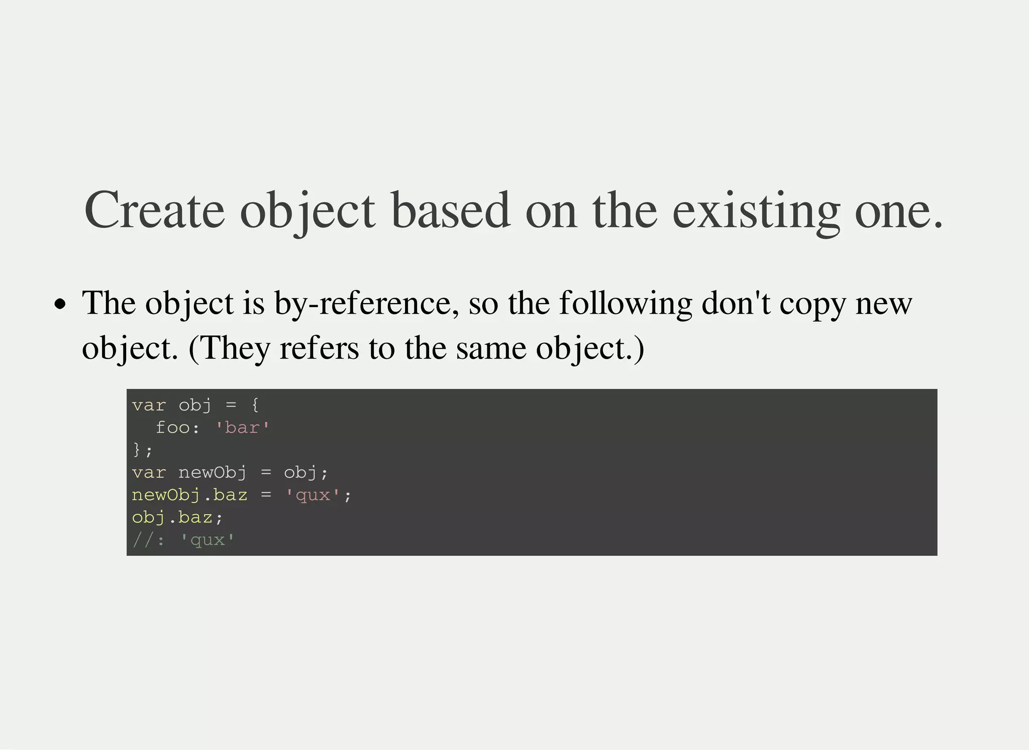 Create object based on the existing one.
The object is by-reference, so the following don't copy new
object. (They refers to the same object.)
v a r o b j = {
f o o : ' b a r '
} ;
v a r n e w O b j = o b j ;
n e w O b j . b a z = ' q u x ' ;
o b j . b a z ;
/ / : ' q u x '
 