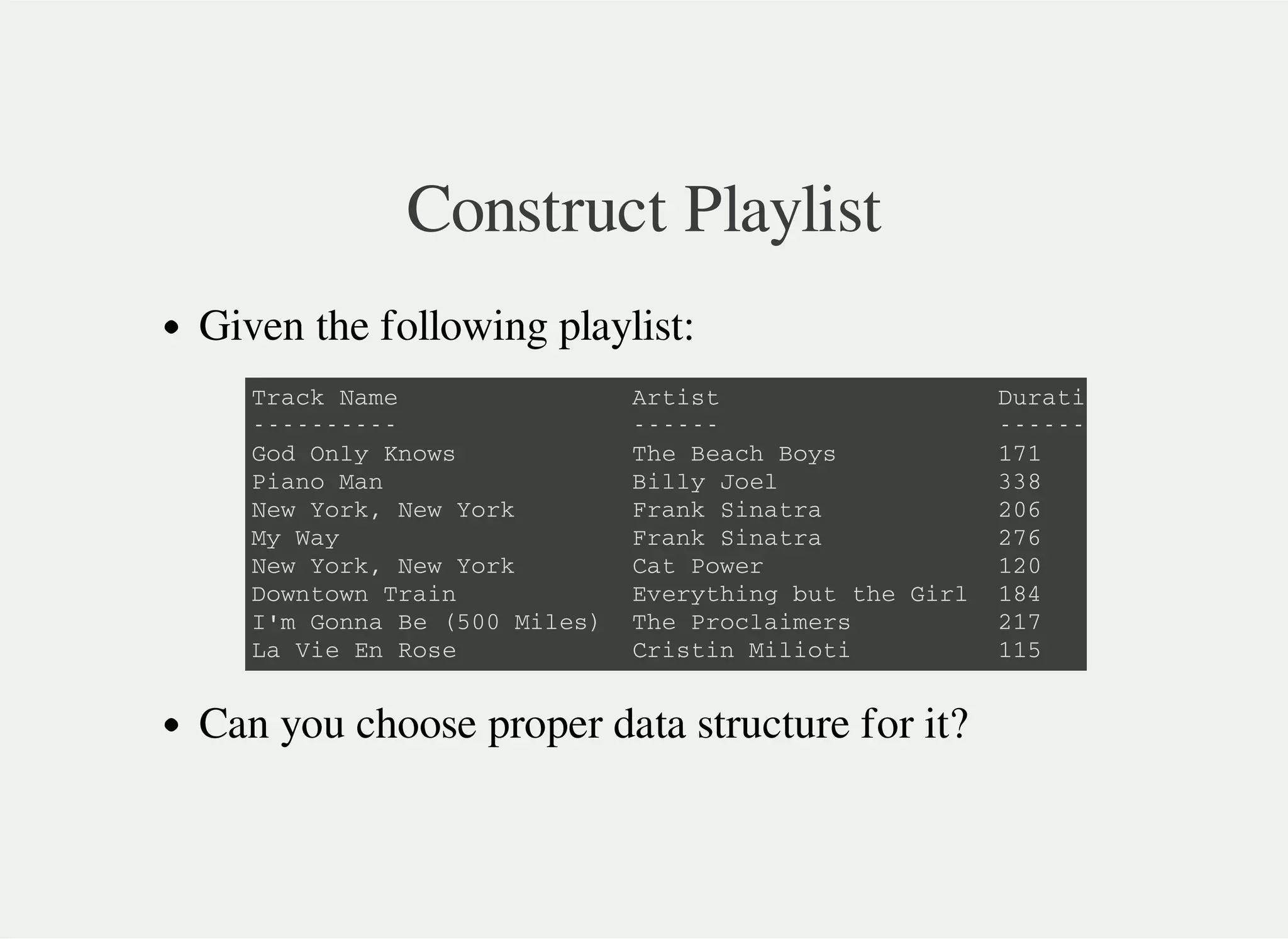 Construct Playlist
Given the following playlist:
Can you choose proper data structure for it?
T r a c k N a m e A r t i s t D u r a t i o n ( s )
- - - - - - - - - - - - - - - - - - - - - - - - - - - -
G o d O n l y K n o w s T h e B e a c h B o y s 1 7 1
P i a n o M a n B i l l y J o e l 3 3 8
N e w Y o r k , N e w Y o r k F r a n k S i n a t r a 2 0 6
M y W a y F r a n k S i n a t r a 2 7 6
N e w Y o r k , N e w Y o r k C a t P o w e r 1 2 0
D o w n t o w n T r a i n E v e r y t h i n g b u t t h e G i r l 1 8 4
I ' m G o n n a B e ( 5 0 0 M i l e s ) T h e P r o c l a i m e r s 2 1 7
L a V i e E n R o s e C r i s t i n M i l i o t i 1 1 5
 