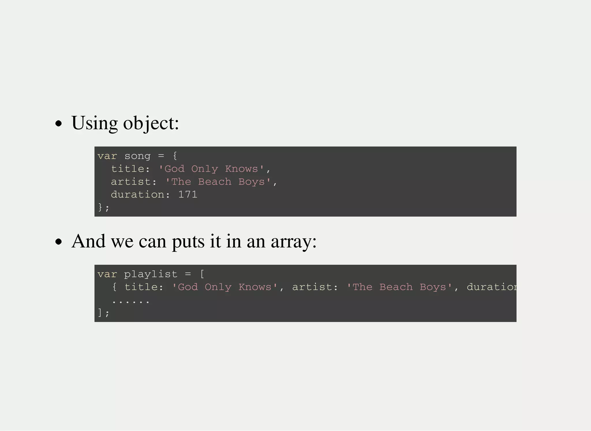 Using object:
And we can puts it in an array:
v a r s o n g = {
t i t l e : ' G o d O n l y K n o w s ' ,
a r t i s t : ' T h e B e a c h B o y s ' ,
d u r a t i o n : 1 7 1
} ;
v a r p l a y l i s t = [
{ t i t l e : ' G o d O n l y K n o w s ' , a r t i s t : ' T h e B e a c h B o y s ' , d u r a t i o n
. . . . . .
] ;
 
