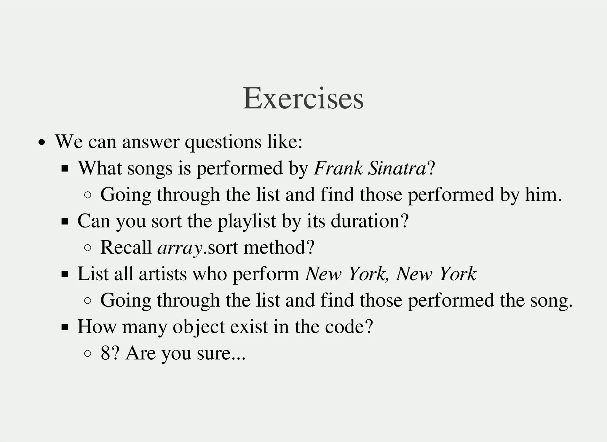 Exercises
We can answer questions like:
What songs is performed by Frank Sinatra?
Going through the list and find those performed by him.
Can you sort the playlist by its duration?
Recall array.sort method?
List all artists who perform New York, New York
Going through the list and find those performed the song.
How many object exist in the code?
8? Are you sure...
 