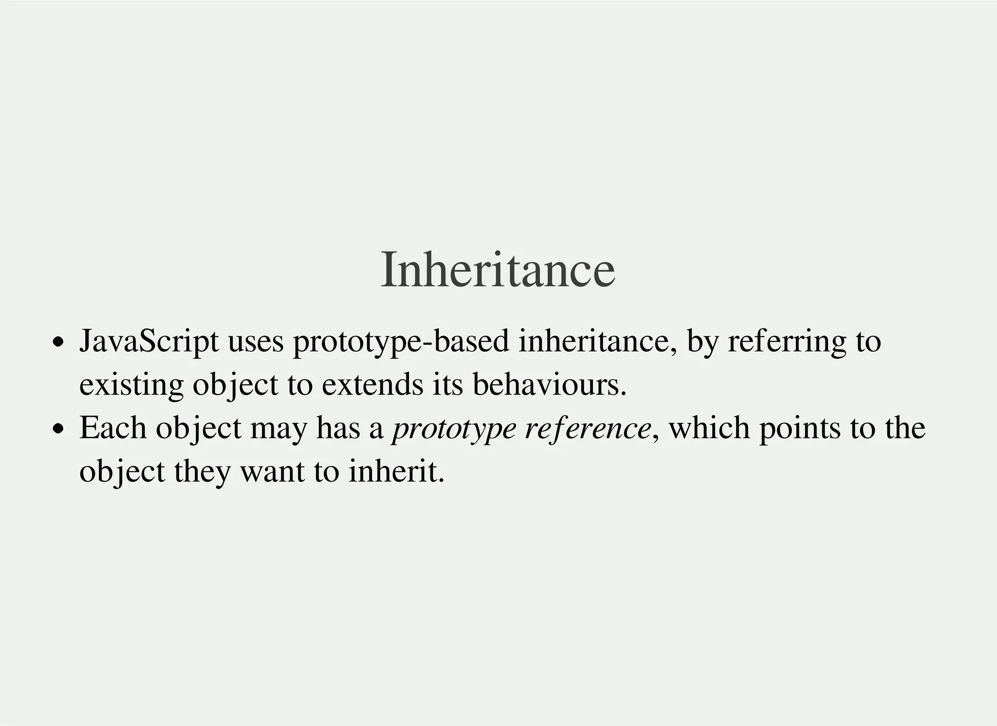 Inheritance
JavaScript uses prototype-based inheritance, by referring to
existing object to extends its behaviours.
Each object may has a prototype reference, which points to the
object they want to inherit.
 
