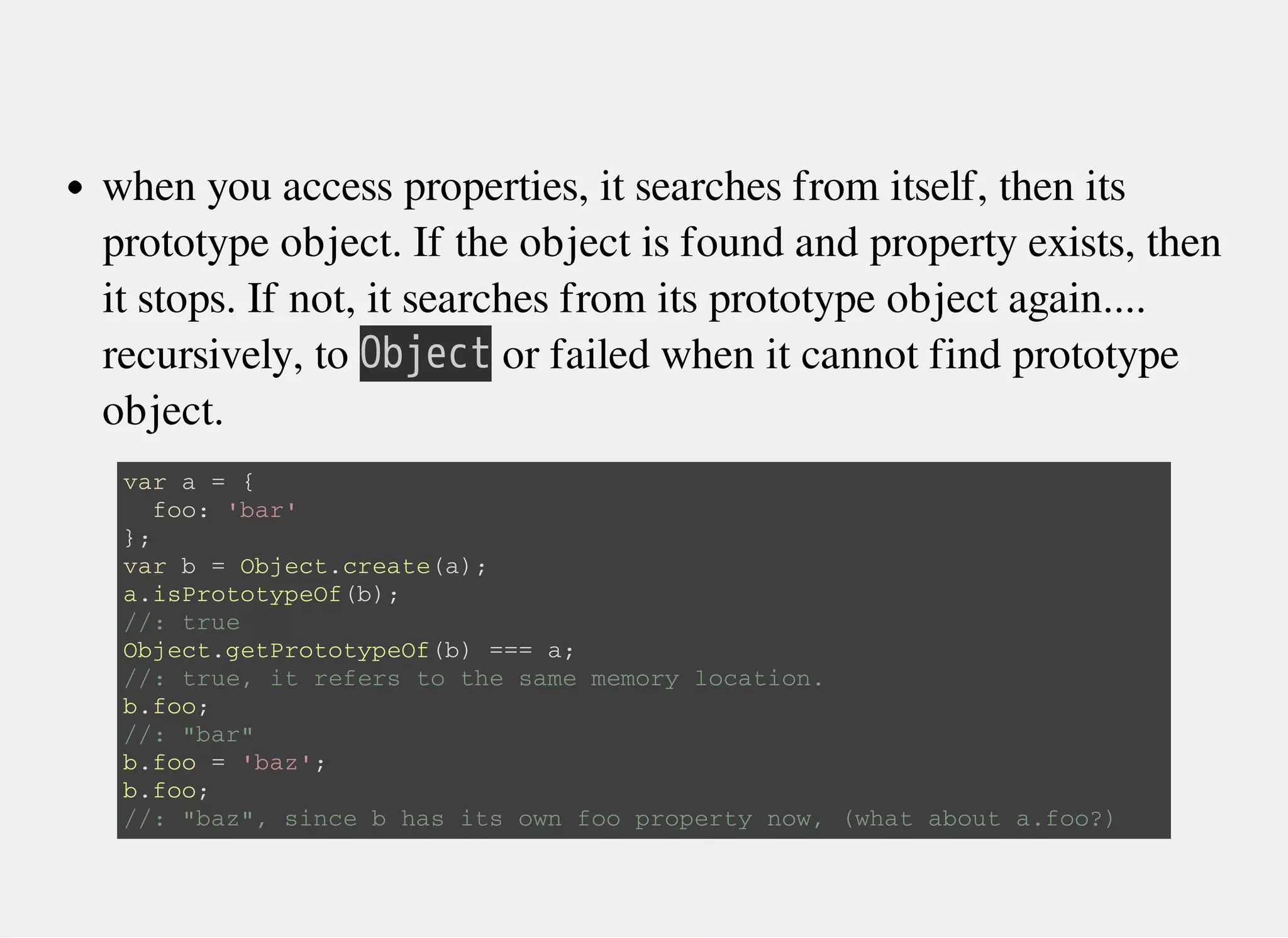 when you access properties, it searches from itself, then its
prototype object. If the object is found and property exists, then
it stops. If not, it searches from its prototype object again....
recursively, to 㫘㫙㫡㫜㫚㫫 or failed when it cannot find prototype
object.
v a r a = {
f o o : ' b a r '
} ;
v a r b = O b j e c t . c r e a t e ( a ) ;
a . i s P r o t o t y p e O f ( b ) ;
/ / : t r u e
O b j e c t . g e t P r o t o t y p e O f ( b ) = = = a ;
/ / : t r u e , i t r e f e r s t o t h e s a m e m e m o r y l o c a t i o n .
b . f o o ;
/ / : " b a r "
b . f o o = ' b a z ' ;
b . f o o ;
/ / : " b a z " , s i n c e b h a s i t s o w n f o o p r o p e r t y n o w , ( w h a t a b o u t a . f o o ? )
 