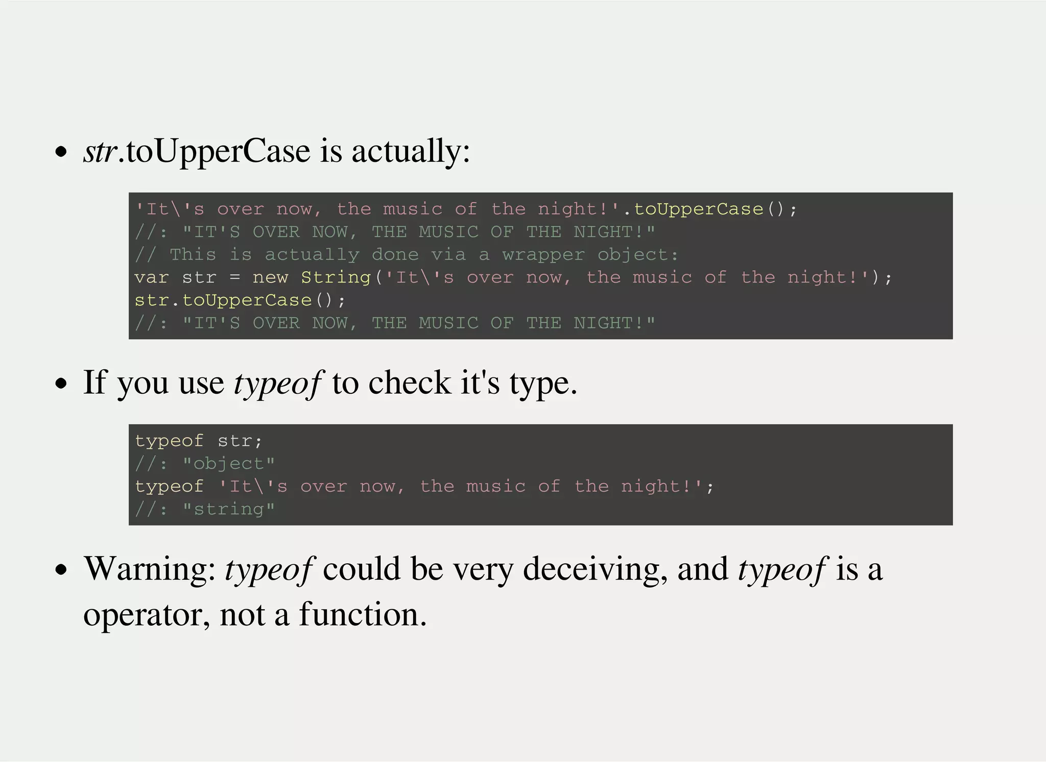 str.toUpperCase is actually:
If you use typeof to check it's type.
Warning: typeof could be very deceiving, and typeof is a
operator, not a function.
' I t  ' s o v e r n o w , t h e m u s i c o f t h e n i g h t ! ' . t o U p p e r C a s e ( ) ;
/ / : " I T ' S O V E R N O W , T H E M U S I C O F T H E N I G H T ! "
/ / T h i s i s a c t u a l l y d o n e v i a a w r a p p e r o b j e c t :
v a r s t r = n e w S t r i n g ( ' I t  ' s o v e r n o w , t h e m u s i c o f t h e n i g h t ! ' ) ;
s t r . t o U p p e r C a s e ( ) ;
/ / : " I T ' S O V E R N O W , T H E M U S I C O F T H E N I G H T ! "
t y p e o f s t r ;
/ / : " o b j e c t "
t y p e o f ' I t  ' s o v e r n o w , t h e m u s i c o f t h e n i g h t ! ' ;
/ / : " s t r i n g "
 