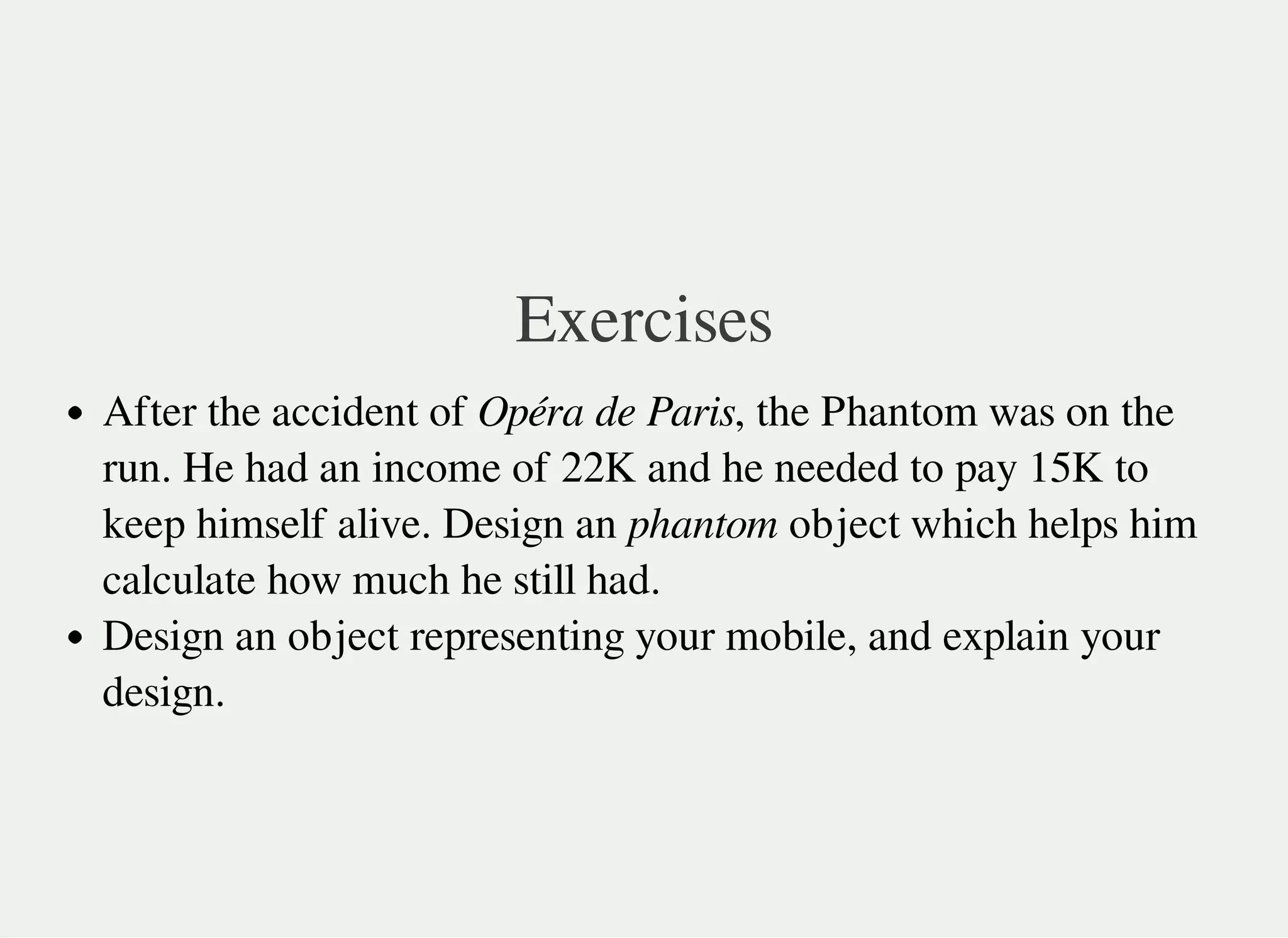 Exercises
After the accident of Opéra de Paris, the Phantom was on the
run. He had an income of 22K and he needed to pay 15K to
keep himself alive. Design an phantom object which helps him
calculate how much he still had.
Design an object representing your mobile, and explain your
design.
 
