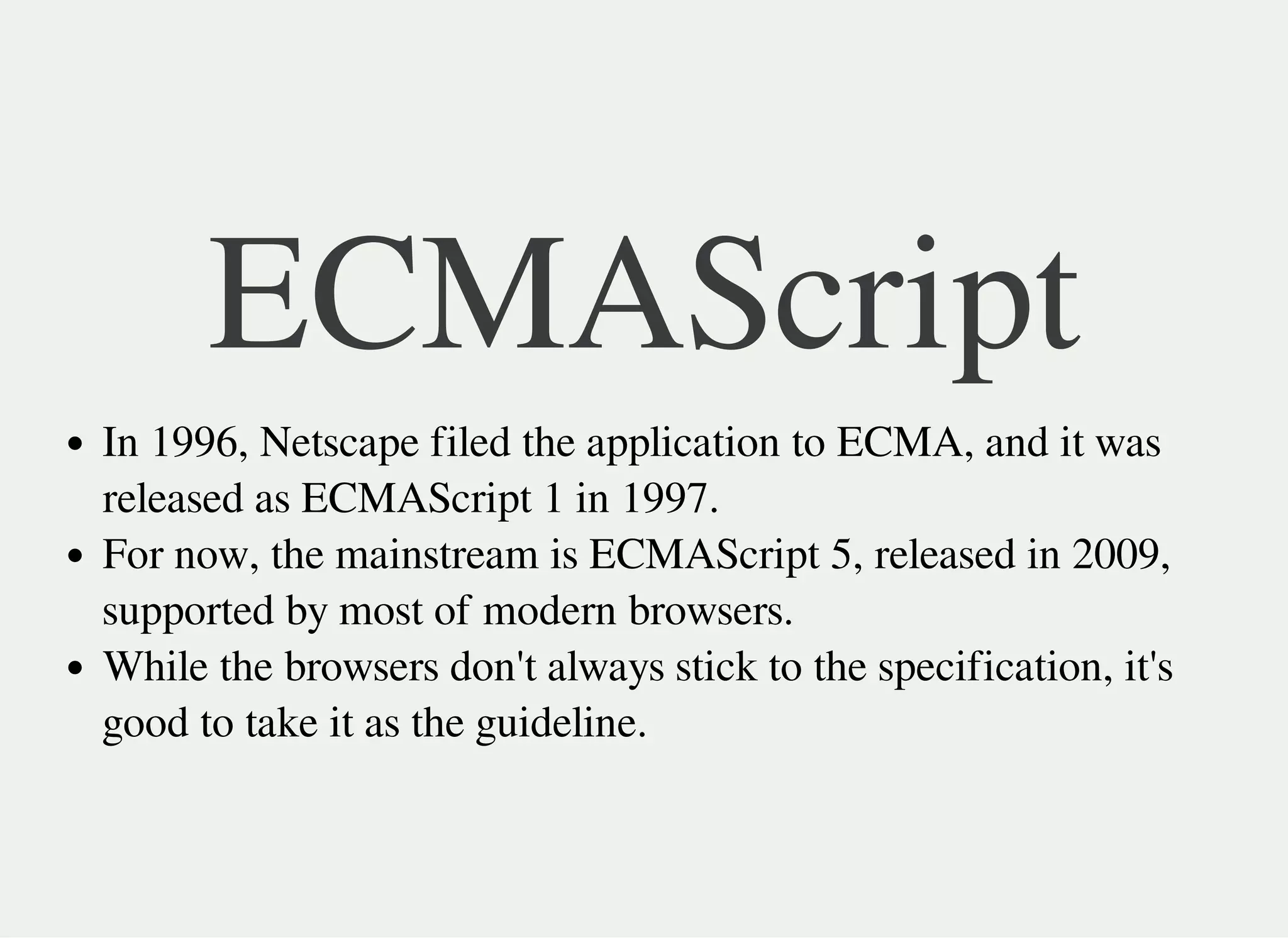 ECMAScript
In 1996, Netscape filed the application to ECMA, and it was
released as ECMAScript 1 in 1997.
For now, the mainstream is ECMAScript 5, released in 2009,
supported by most of modern browsers.
While the browsers don't always stick to the specification, it's
good to take it as the guideline.
 