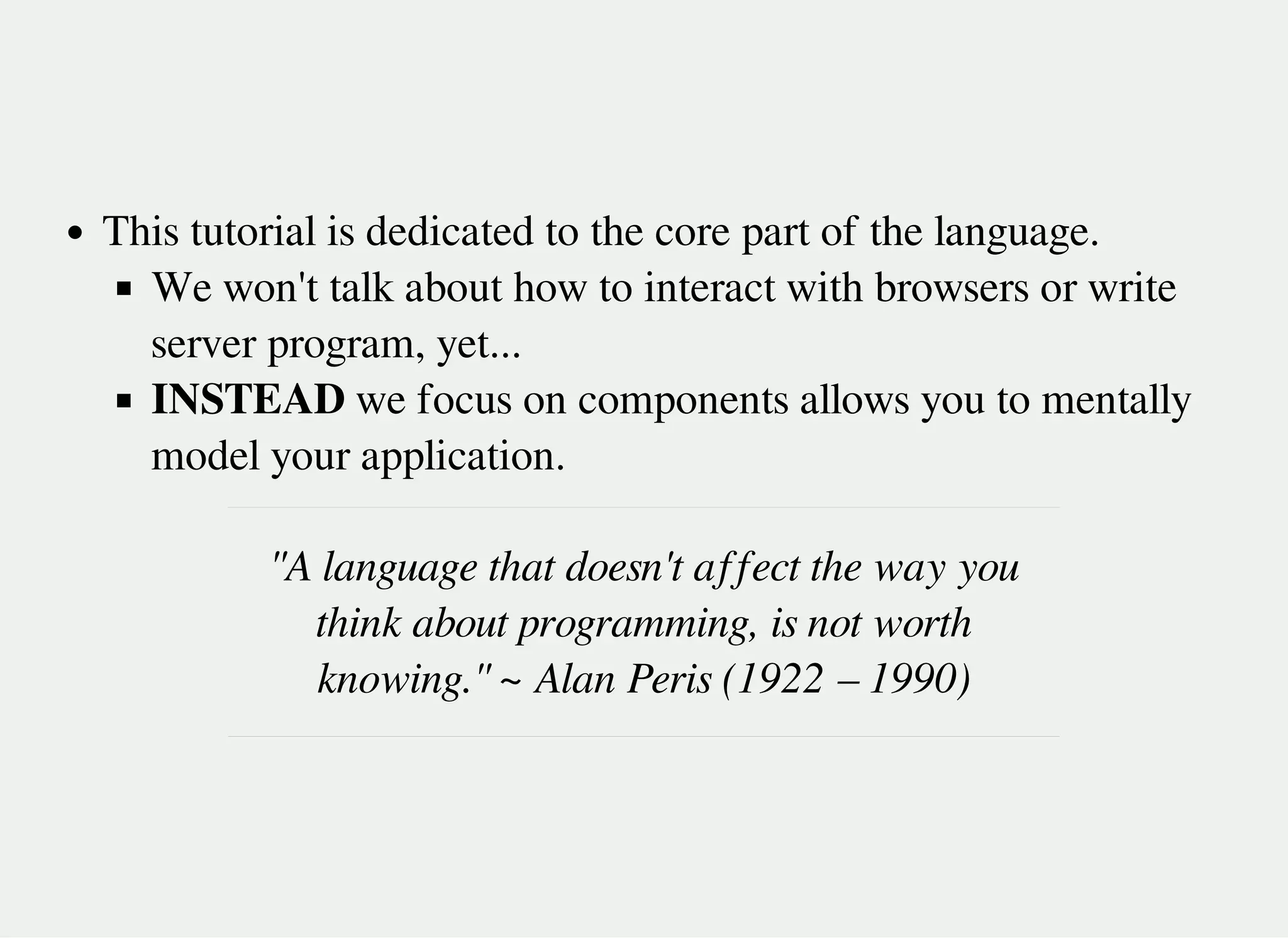 This tutorial is dedicated to the core part of the language.
We won't talk about how to interact with browsers or write
server program, yet...
INSTEAD we focus on components allows you to mentally
model your application.
"A language that doesn't affect the way you
think about programming, is not worth
knowing." ~ Alan Peris (1922 – 1990)
 