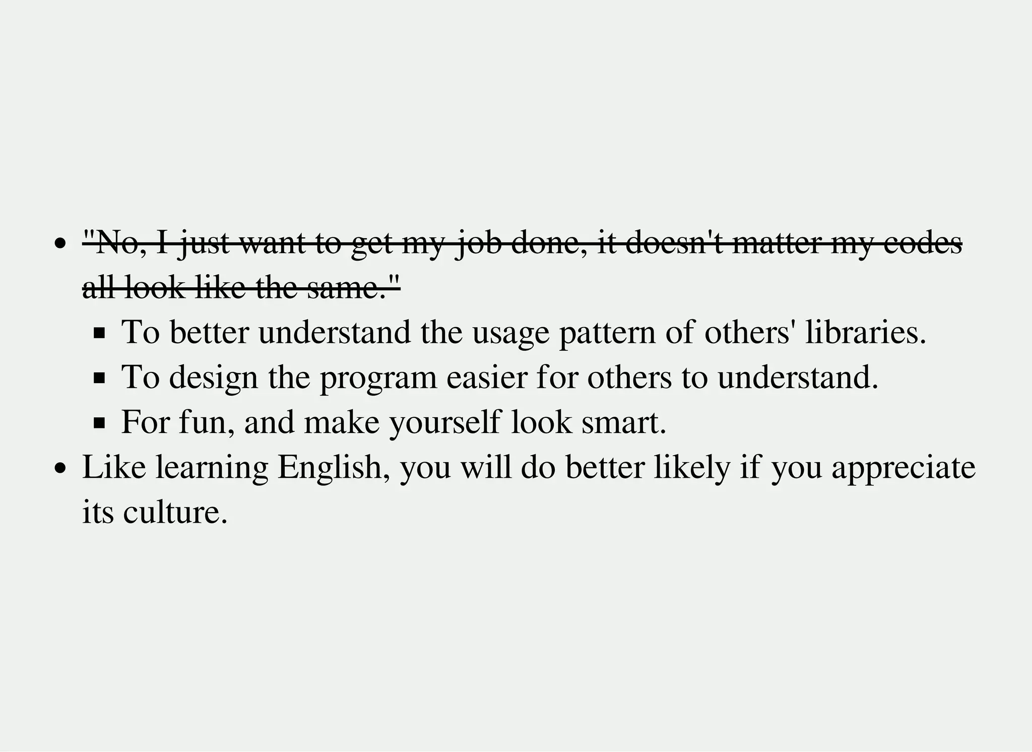 "No, I just want to get my job done, it doesn't matter my codes
all look like the same."
To better understand the usage pattern of others' libraries.
To design the program easier for others to understand.
For fun, and make yourself look smart.
Like learning English, you will do better likely if you appreciate
its culture.
 