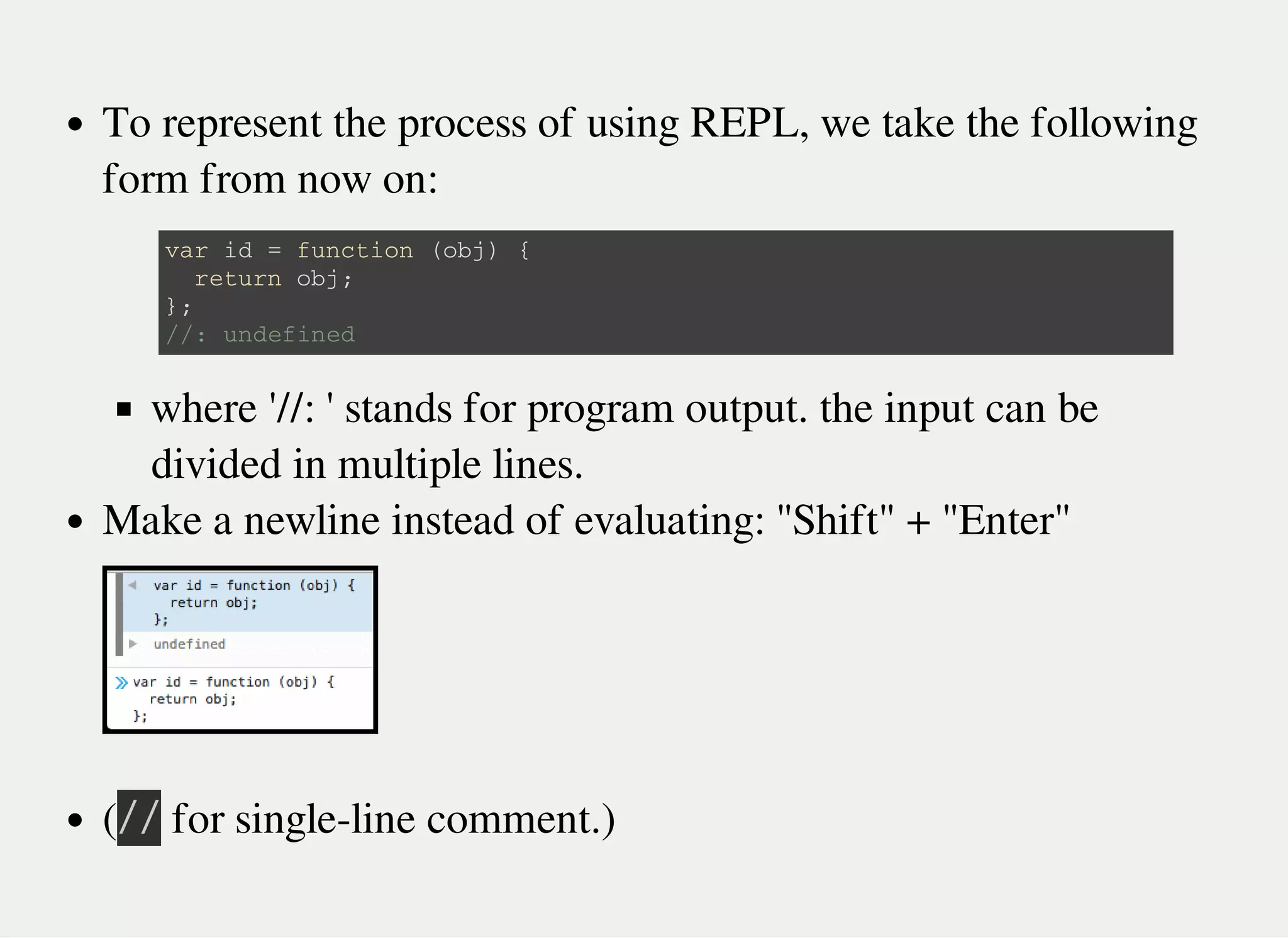 To represent the process of using REPL, we take the following
form from now on:
where '//: ' stands for program output. the input can be
divided in multiple lines.
Make a newline instead of evaluating: "Shift" + "Enter"
(㫞㫞 for single-line comment.)
v a r i d = f u n c t i o n ( o b j ) {
r e t u r n o b j ;
} ;
/ / : u n d e f i n e d
 