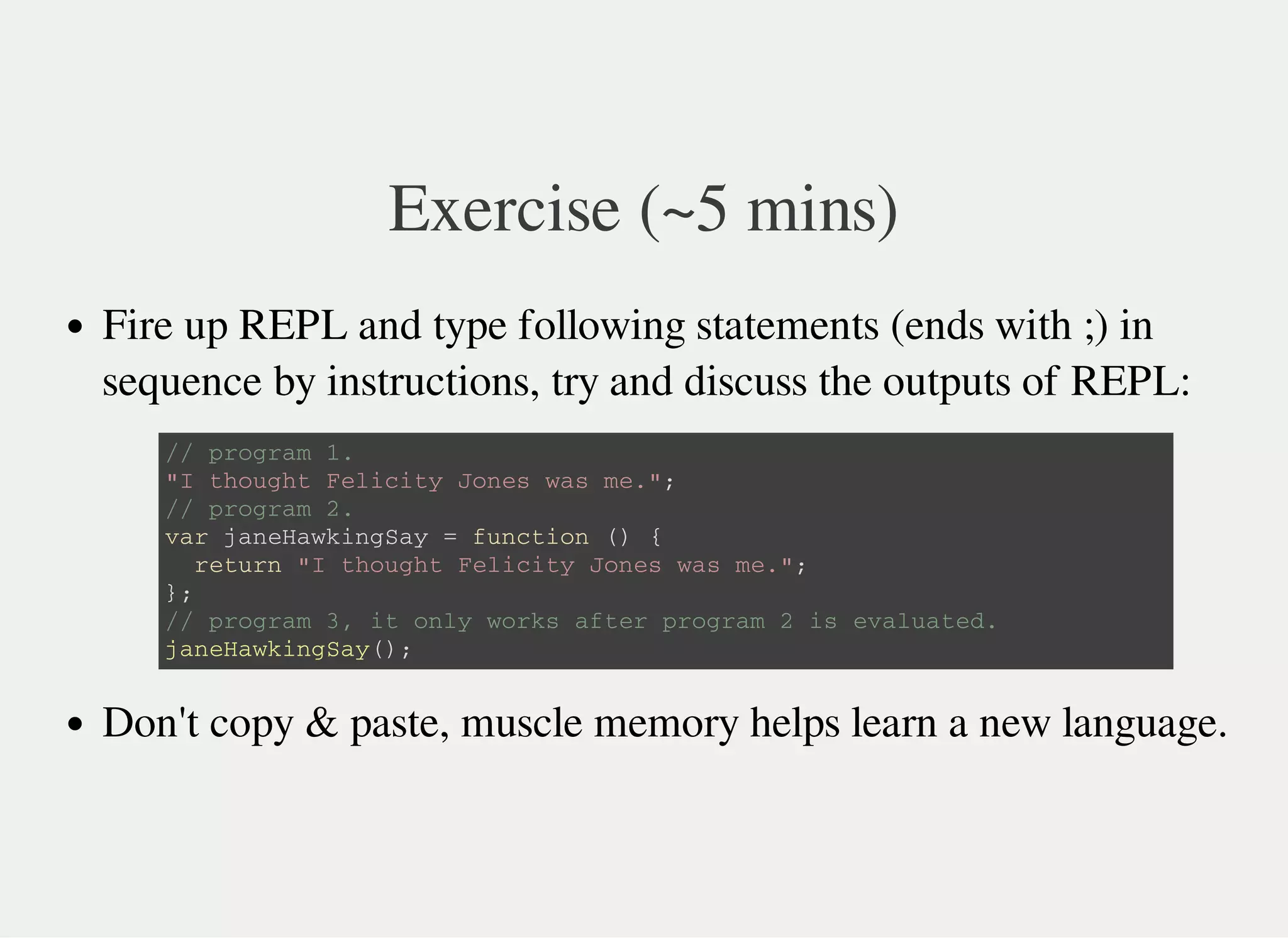 Exercise (~5 mins)
Fire up REPL and type following statements (ends with ;) in
sequence by instructions, try and discuss the outputs of REPL:
Don't copy & paste, muscle memory helps learn a new language.
/ / p r o g r a m 1 .
" I t h o u g h t F e l i c i t y J o n e s w a s m e . " ;
/ / p r o g r a m 2 .
v a r j a n e H a w k i n g S a y = f u n c t i o n ( ) {
r e t u r n " I t h o u g h t F e l i c i t y J o n e s w a s m e . " ;
} ;
/ / p r o g r a m 3 , i t o n l y w o r k s a f t e r p r o g r a m 2 i s e v a l u a t e d .
j a n e H a w k i n g S a y ( ) ;
 