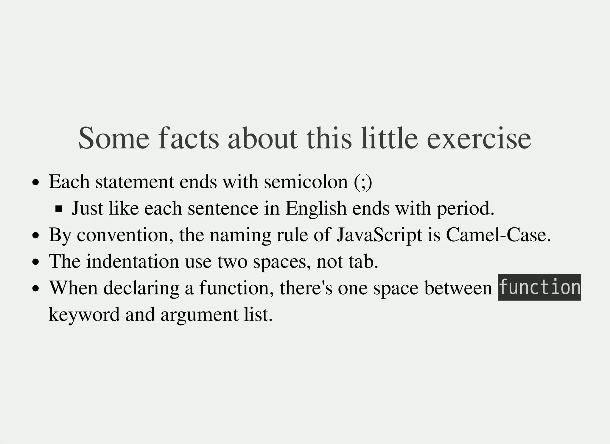 Some facts about this little exercise
Each statement ends with semicolon (;)
Just like each sentence in English ends with period.
By convention, the naming rule of JavaScript is Camel-Case.
The indentation use two spaces, not tab.
When declaring a function, there's one space between 㫝㫬㫥㫚㫫㫠㫦㫥
keyword and argument list.
 