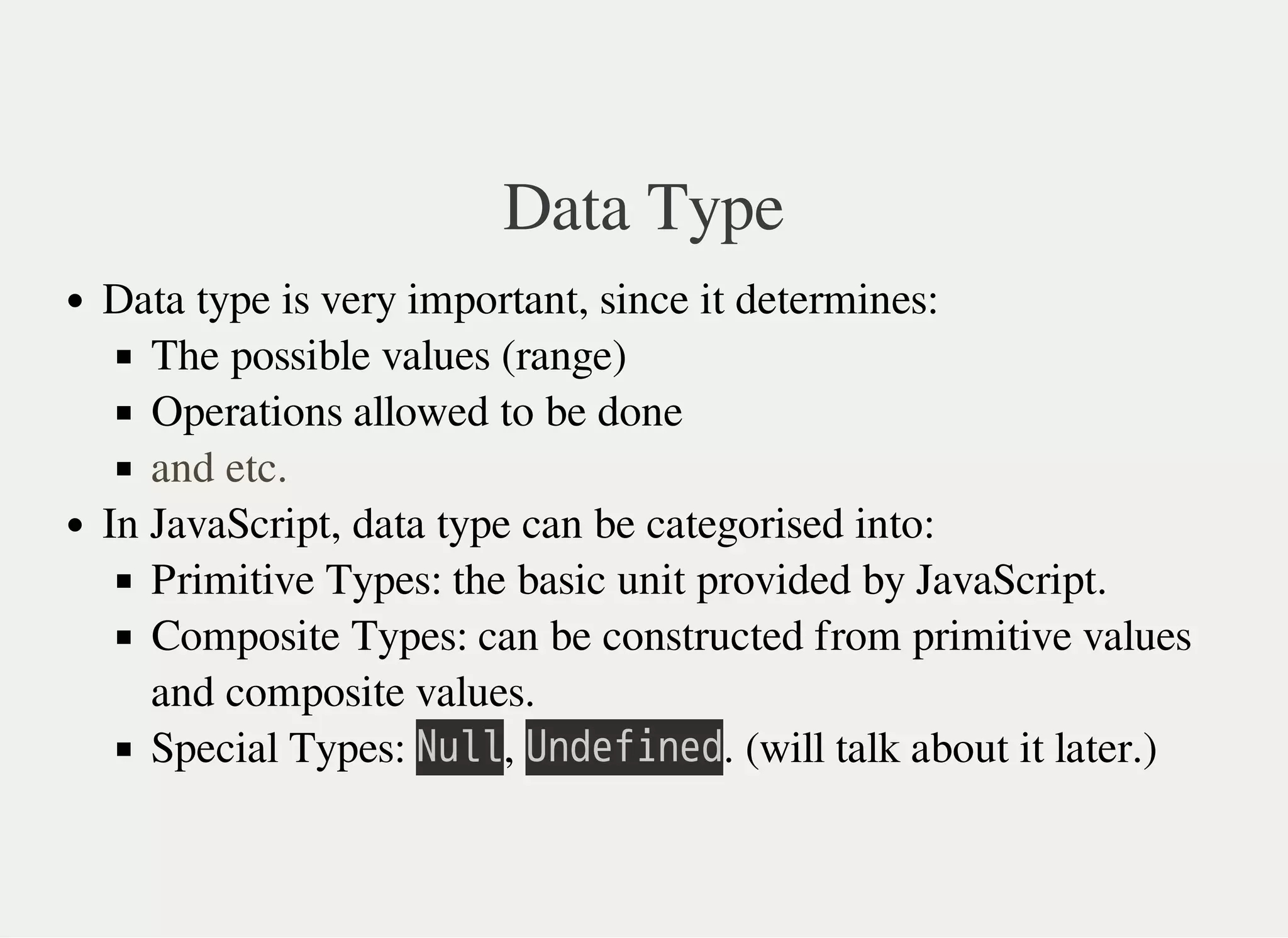 Data Type
Data type is very important, since it determines:
The possible values (range)
Operations allowed to be done
In JavaScript, data type can be categorised into:
Primitive Types: the basic unit provided by JavaScript.
Composite Types: can be constructed from primitive values
and composite values.
Special Types: 㫗㫬㫣㫣, 㫚㫥㫛㫜㫝㫠㫥㫜㫛. (will talk about it later.)
and etc.
 