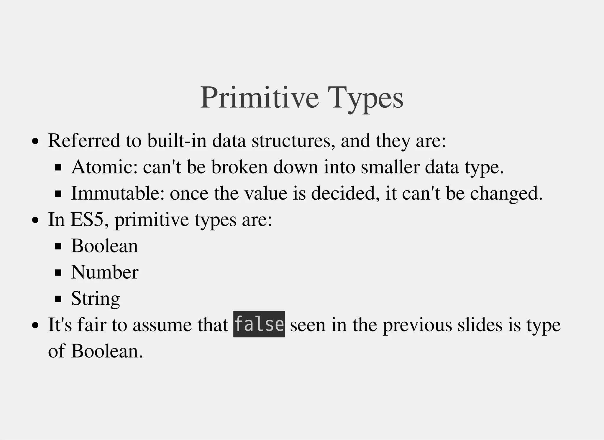 Primitive Types
Referred to built-in data structures, and they are:
Atomic: can't be broken down into smaller data type.
Immutable: once the value is decided, it can't be changed.
In ES5, primitive types are:
Boolean
Number
String
It's fair to assume that 㫝㫘㫣㫪㫜 seen in the previous slides is type
of Boolean.
 