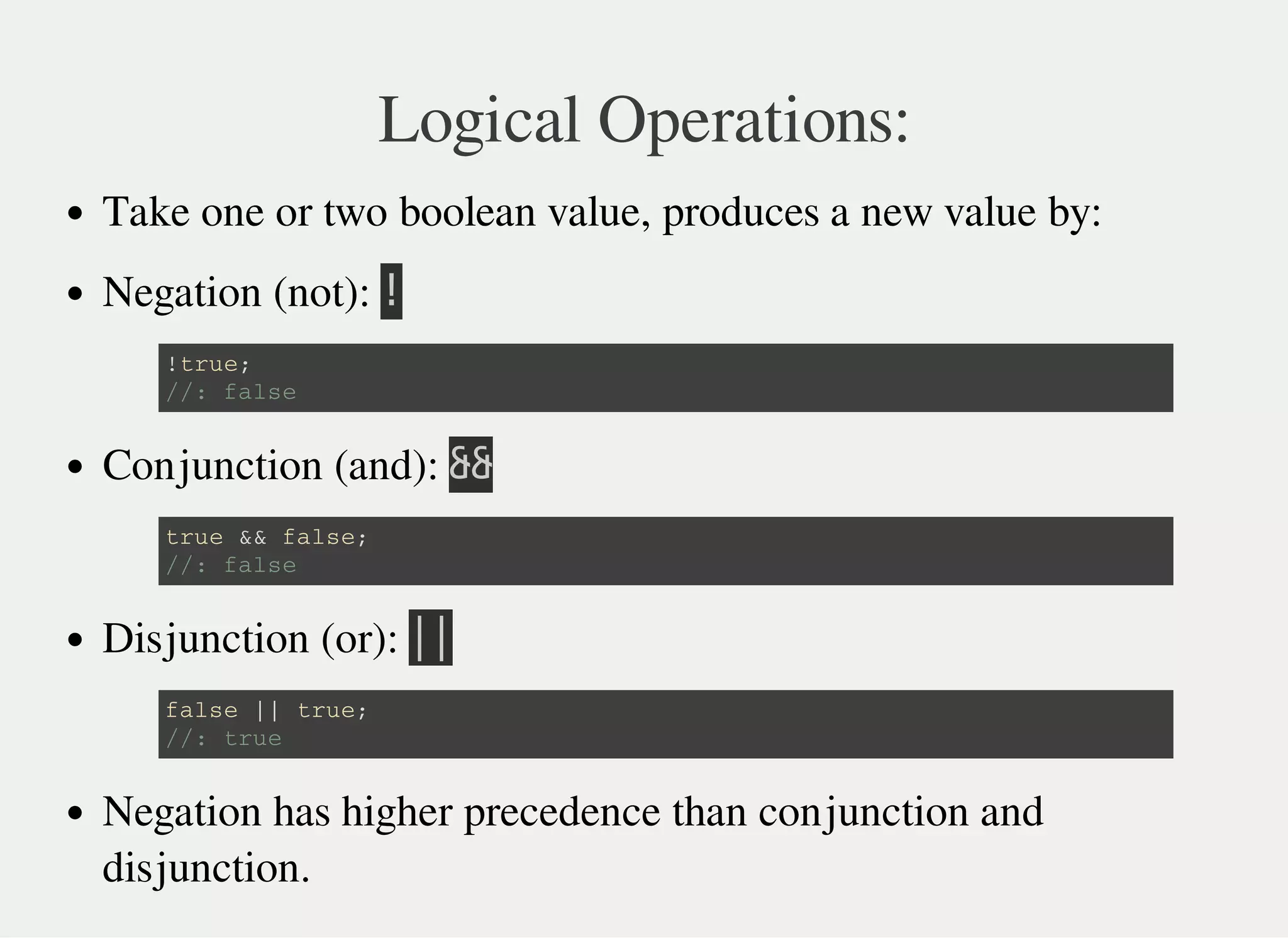 Logical Operations:
Take one or two boolean value, produces a new value by:
Negation (not): 㫕
Conjunction (and): 㫕㫕
Disjunction (or): 㫚㫚
Negation has higher precedence than conjunction and
disjunction.
! t r u e ;
/ / : f a l s e
t r u e & & f a l s e ;
/ / : f a l s e
f a l s e | | t r u e ;
/ / : t r u e
 