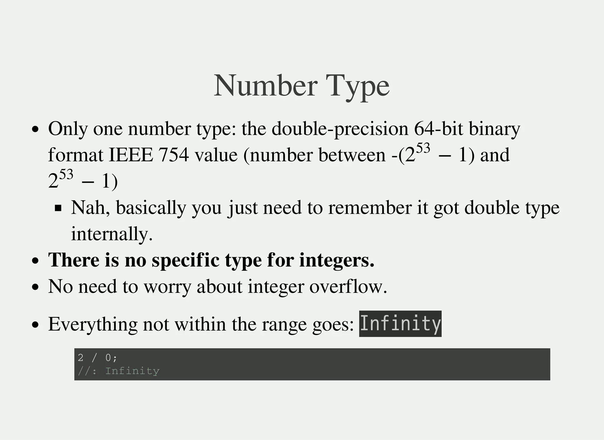 Number Type
Only one number type: the double-precision 64-bit binary
format IEEE 754 value (number between -( ) and
)
Nah, basically you just need to remember it got double type
internally.
There is no specific type for integers.
No need to worry about integer overflow.
Everything not within the range goes: 㫘㫥㫝㫠㫥㫠㫫㫚
− 12
53
− 12
53
2 / 0 ;
/ / : I n f i n i t y
 
