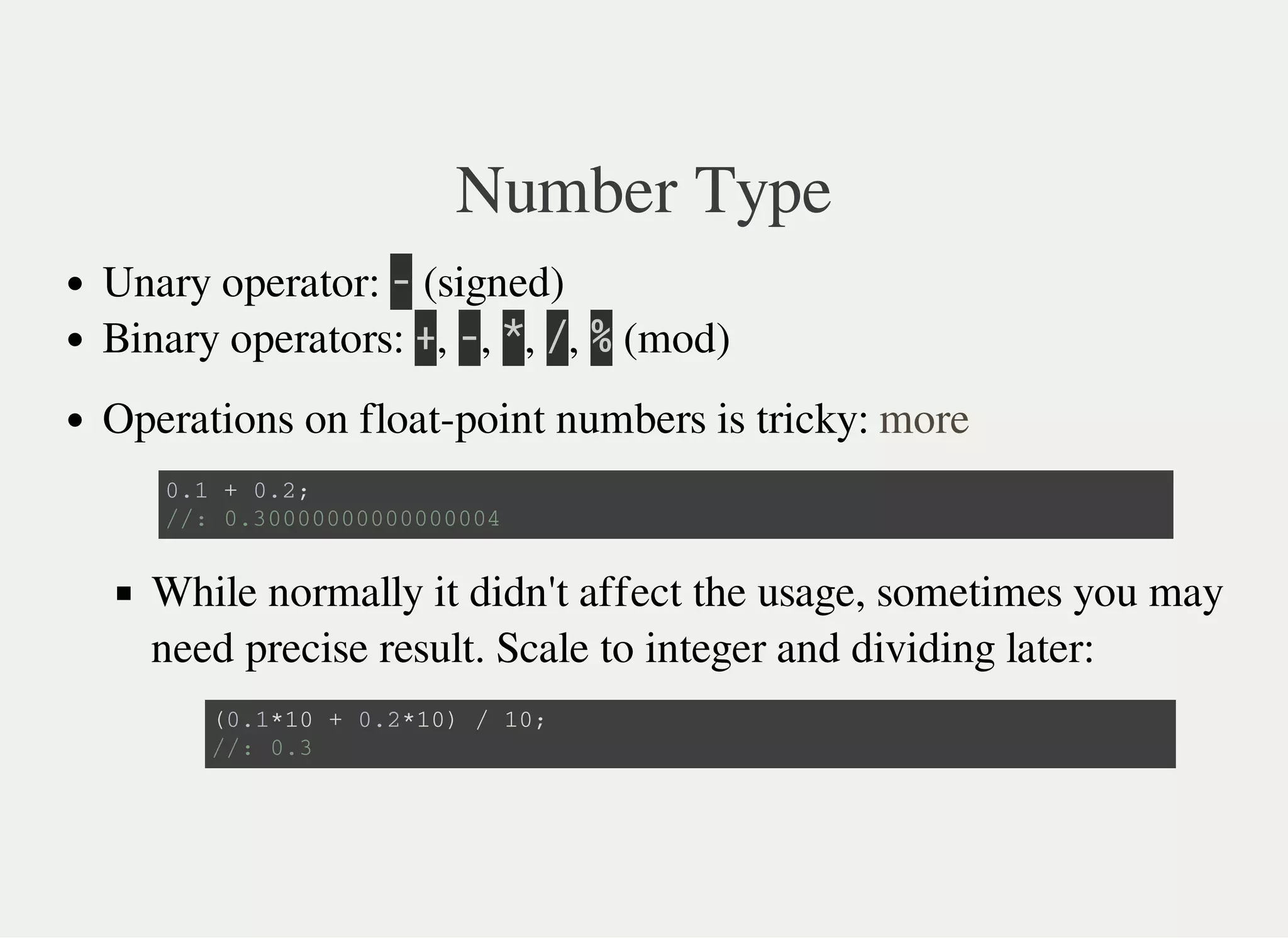 Number Type
Unary operator: 㫜 (signed)
Binary operators: 㫚, 㫜, 㫙, 㫞, 㫔 (mod)
Operations on float-point numbers is tricky:
While normally it didn't affect the usage, sometimes you may
need precise result. Scale to integer and dividing later:
more
0 . 1 + 0 . 2 ;
/ / : 0 . 3 0 0 0 0 0 0 0 0 0 0 0 0 0 0 0 4
( 0 . 1 * 1 0 + 0 . 2 * 1 0 ) / 1 0 ;
/ / : 0 . 3
 