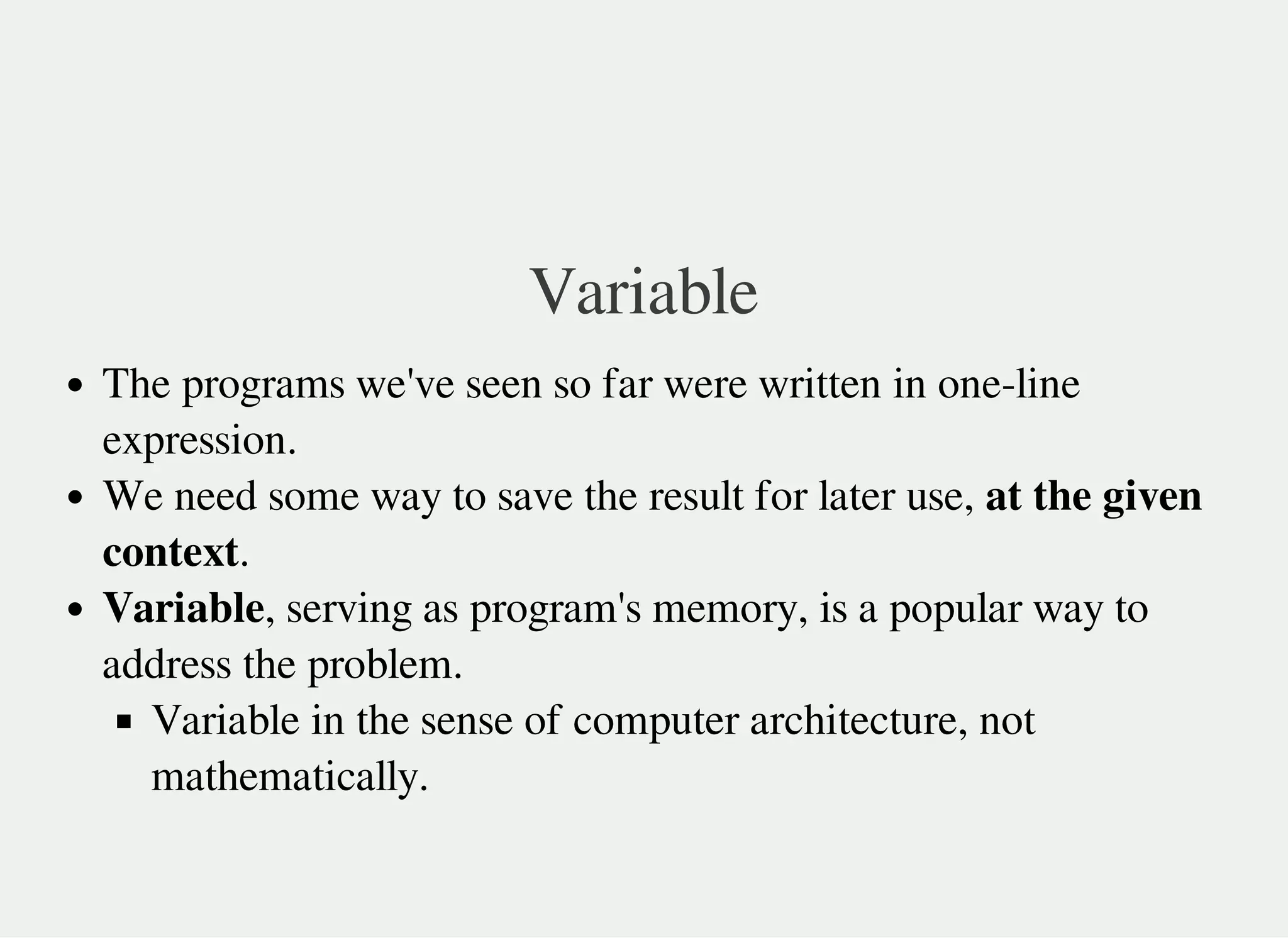 Variable
The programs we've seen so far were written in one-line
expression.
We need some way to save the result for later use, at the given
context.
Variable, serving as program's memory, is a popular way to
address the problem.
Variable in the sense of computer architecture, not
mathematically.
 