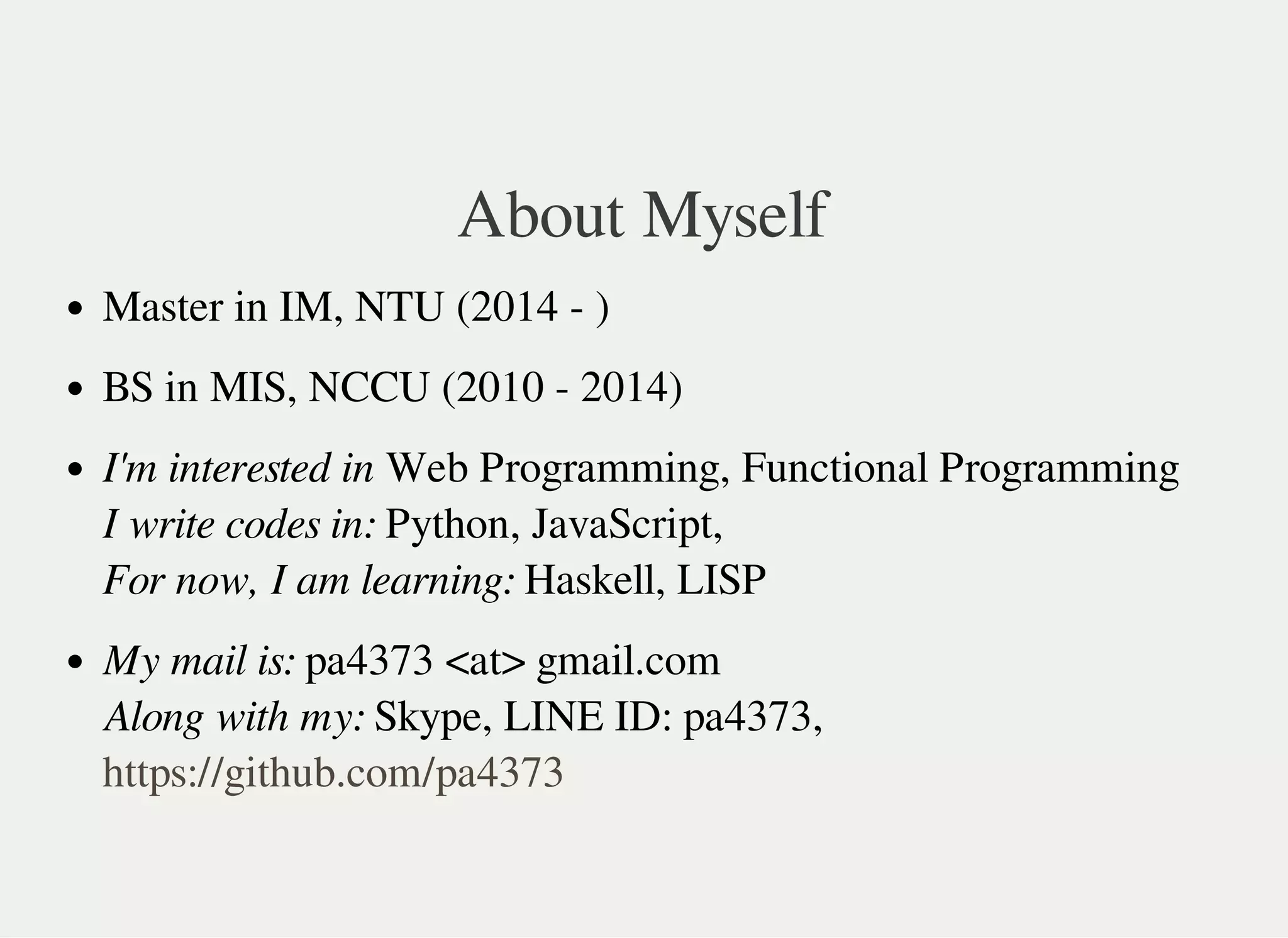 About Myself
Master in IM, NTU (2014 - )
BS in MIS, NCCU (2010 - 2014)
I'm interested in Web Programming, Functional Programming
I write codes in: Python, JavaScript,
For now, I am learning: Haskell, LISP
My mail is: pa4373 <at> gmail.com
Along with my: Skype, LINE ID: pa4373,
https://github.com/pa4373
 