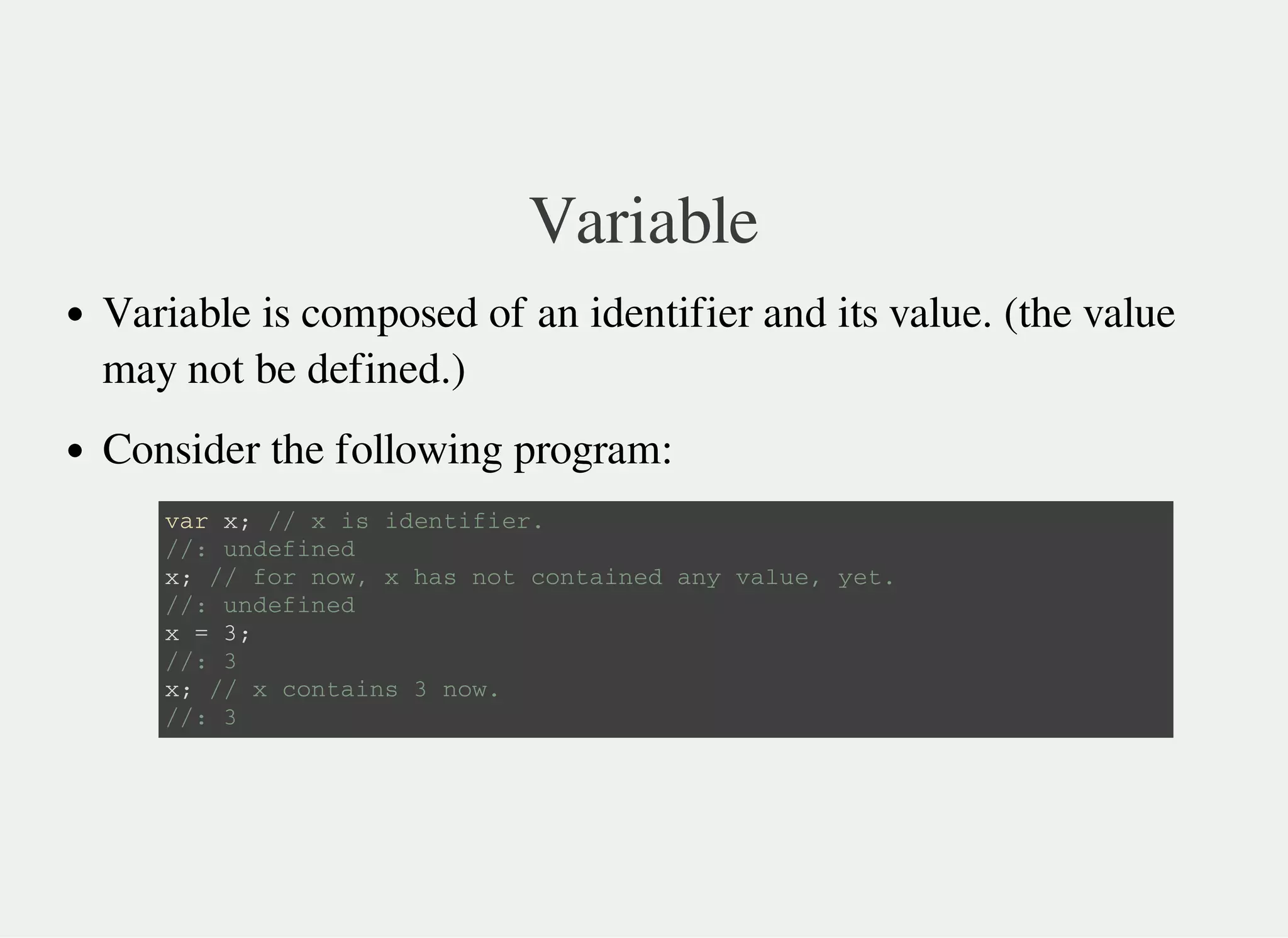 Variable
Variable is composed of an identifier and its value. (the value
may not be defined.)
Consider the following program:
v a r x ; / / x i s i d e n t i f i e r .
/ / : u n d e f i n e d
x ; / / f o r n o w , x h a s n o t c o n t a i n e d a n y v a l u e , y e t .
/ / : u n d e f i n e d
x = 3 ;
/ / : 3
x ; / / x c o n t a i n s 3 n o w .
/ / : 3
 