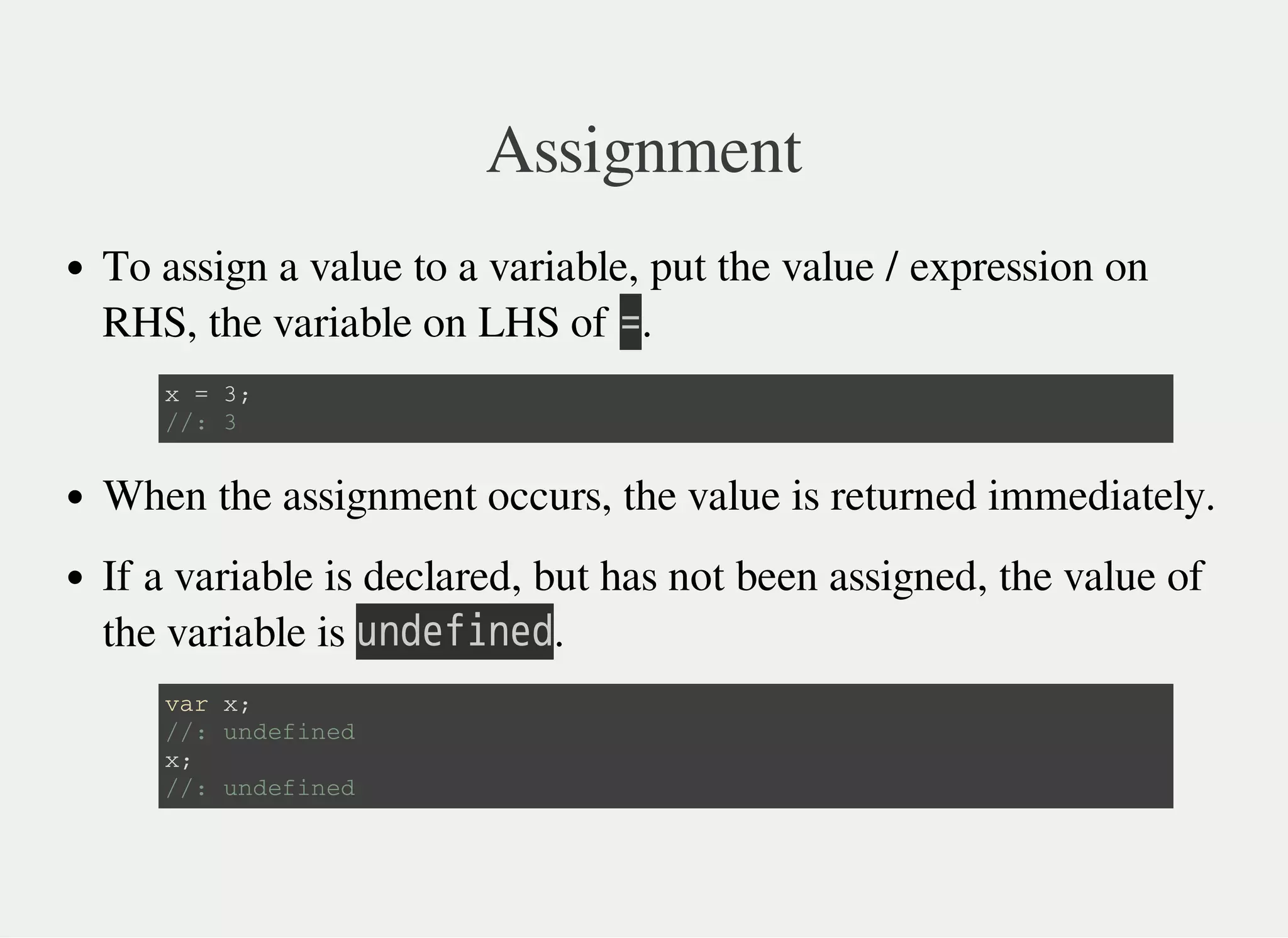 Assignment
To assign a value to a variable, put the value / expression on
RHS, the variable on LHS of 㫚.
When the assignment occurs, the value is returned immediately.
If a variable is declared, but has not been assigned, the value of
the variable is 㫬㫥㫛㫜㫝㫠㫥㫜㫛.
x = 3 ;
/ / : 3
v a r x ;
/ / : u n d e f i n e d
x ;
/ / : u n d e f i n e d
 