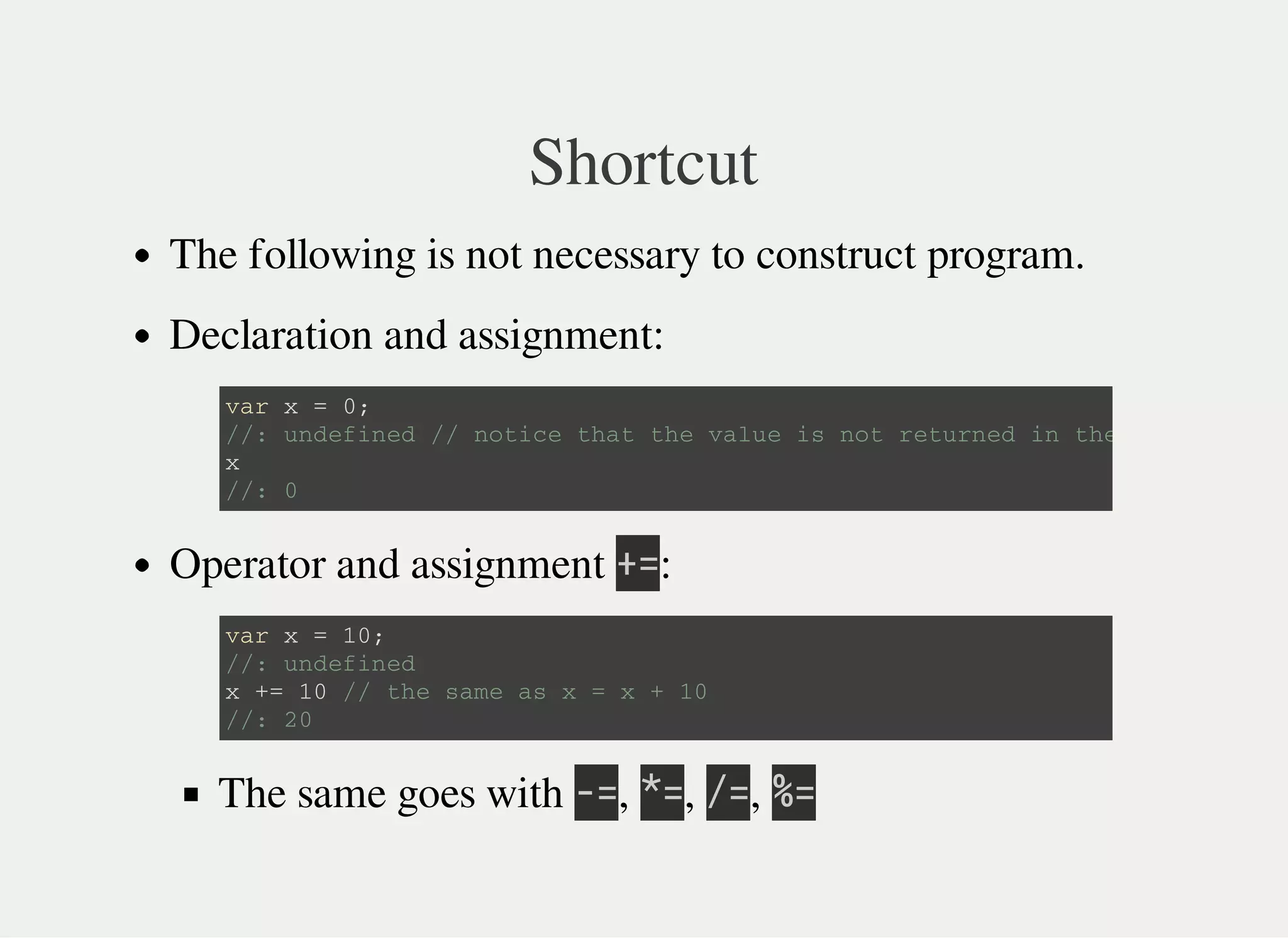 Shortcut
The following is not necessary to construct program.
Declaration and assignment:
Operator and assignment 㫚㫚:
The same goes with 㫜㫚, 㫙㫚, 㫞㫚, 㫔㫚
v a r x = 0 ;
/ / : u n d e f i n e d / / n o t i c e t h a t t h e v a l u e i s n o t r e t u r n e d i n t h e c a s e .
x
/ / : 0
v a r x = 1 0 ;
/ / : u n d e f i n e d
x + = 1 0 / / t h e s a m e a s x = x + 1 0
/ / : 2 0
 