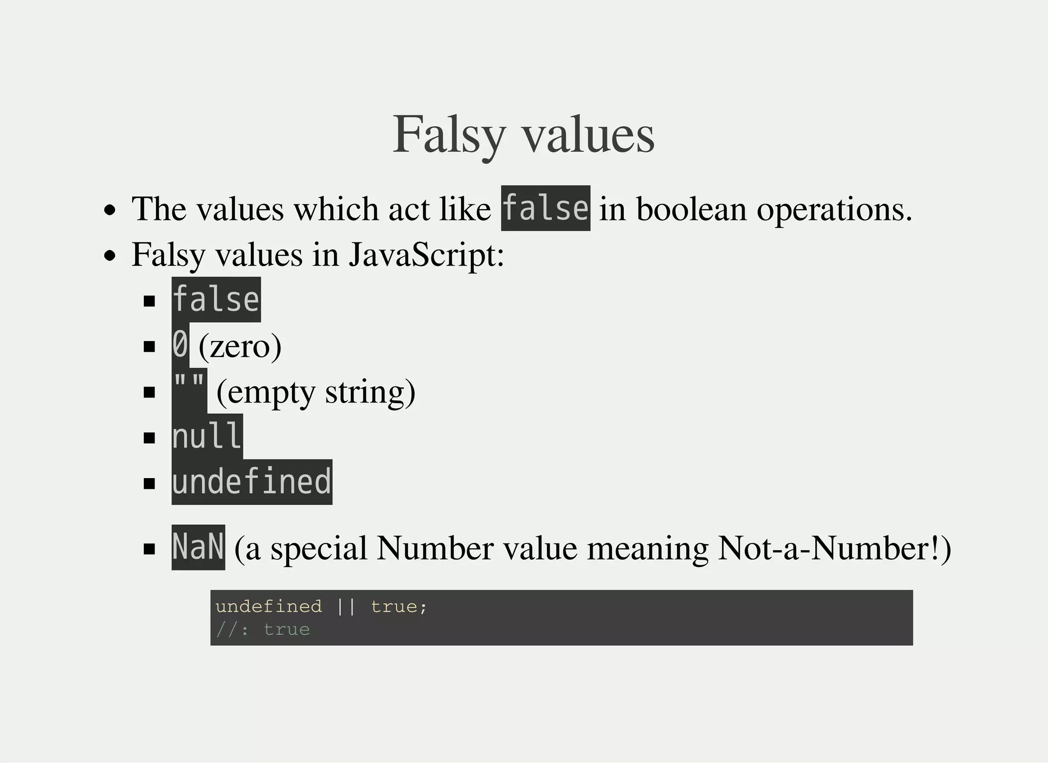Falsy values
The values which act like 㫝㫘㫣㫪㫜 in boolean operations.
Falsy values in JavaScript:
㫝㫘㫣㫪㫜
㫟 (zero)
㫖㫖 (empty string)
㫥㫬㫣㫣
㫬㫥㫛㫜㫝㫠㫥㫜㫛
㫗㫘㫗 (a special Number value meaning Not-a-Number!)
u n d e f i n e d | | t r u e ;
/ / : t r u e
 