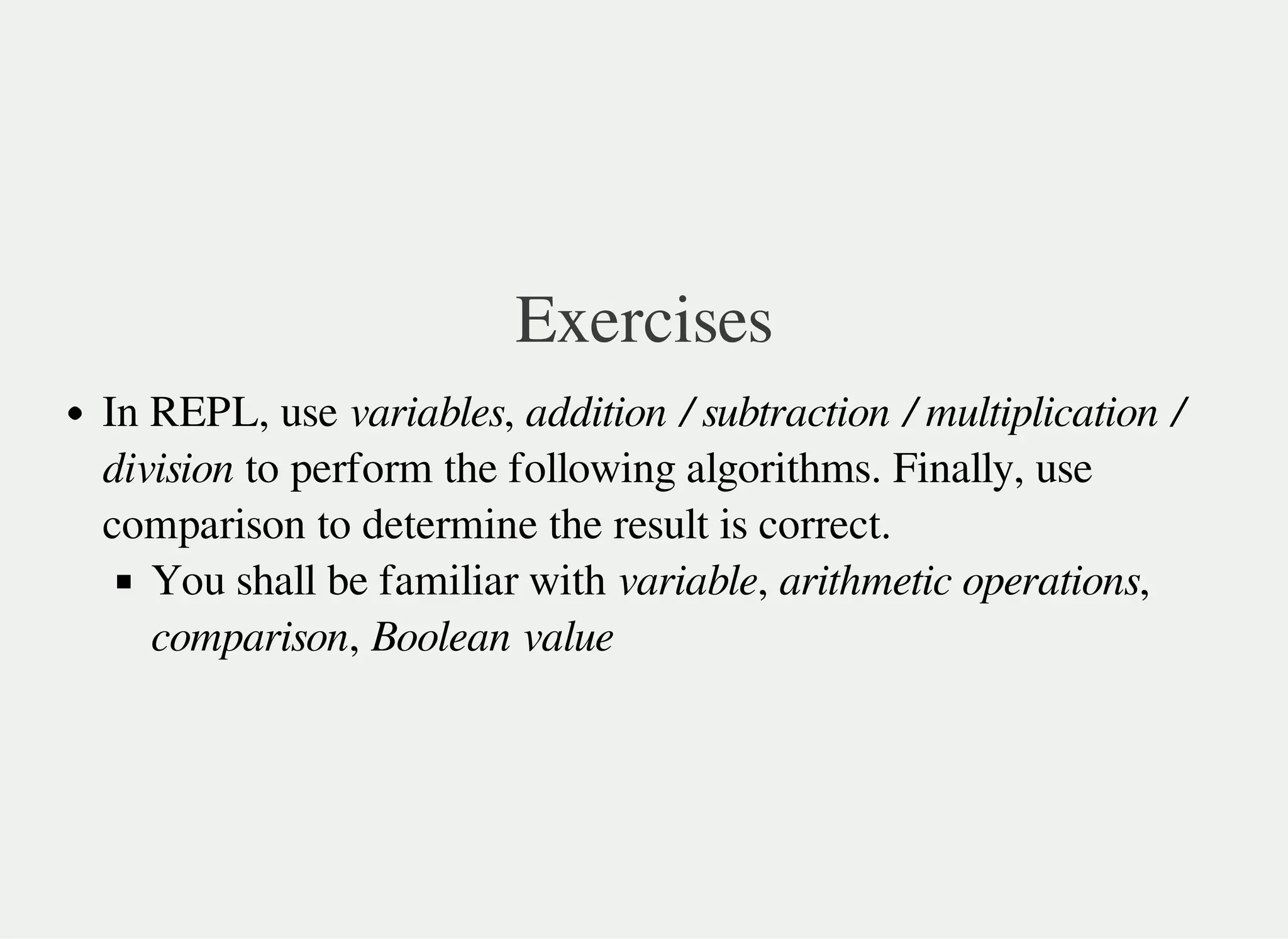 Exercises
In REPL, use variables, addition / subtraction / multiplication /
division to perform the following algorithms. Finally, use
comparison to determine the result is correct.
You shall be familiar with variable, arithmetic operations,
comparison, Boolean value
 