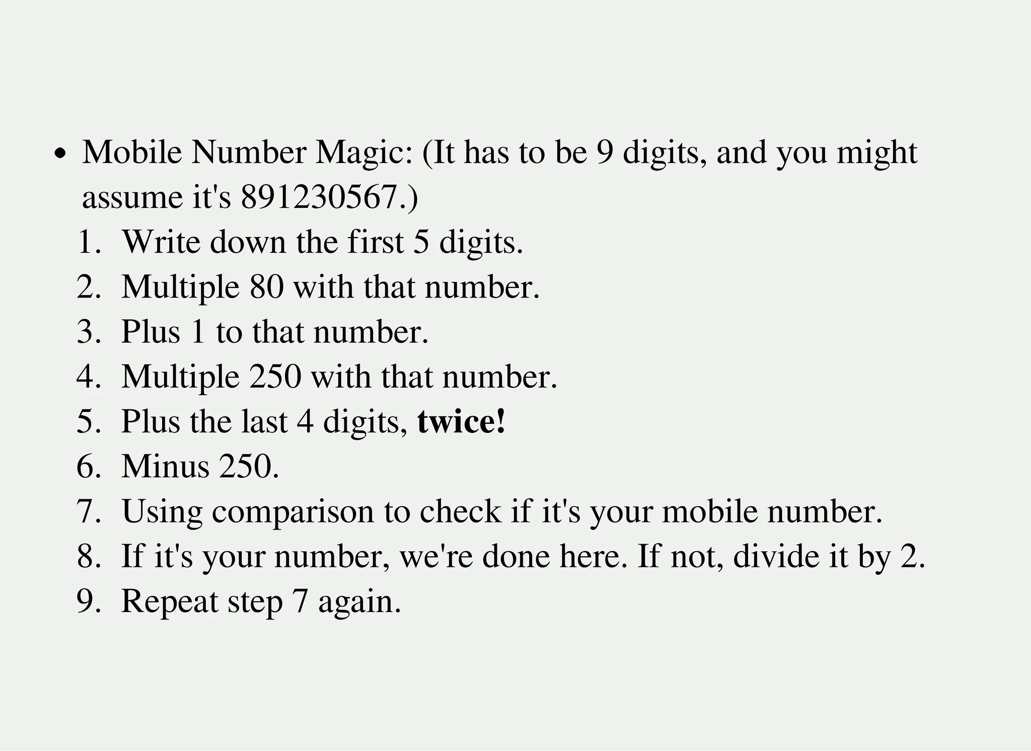 Mobile Number Magic: (It has to be 9 digits, and you might
assume it's 891230567.)
1. Write down the first 5 digits.
2. Multiple 80 with that number.
3. Plus 1 to that number.
4. Multiple 250 with that number.
5. Plus the last 4 digits, twice!
6. Minus 250.
7. Using comparison to check if it's your mobile number.
8. If it's your number, we're done here. If not, divide it by 2.
9. Repeat step 7 again.
 