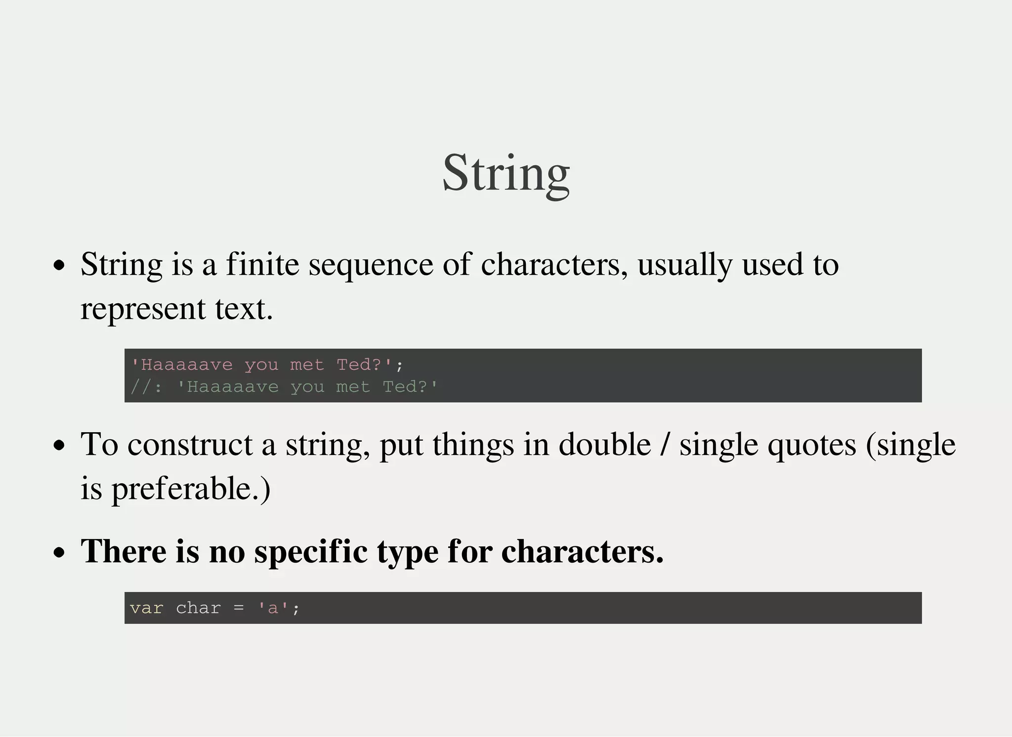 String
String is a finite sequence of characters, usually used to
represent text.
To construct a string, put things in double / single quotes (single
is preferable.)
There is no specific type for characters.
' H a a a a a v e y o u m e t T e d ? ' ;
/ / : ' H a a a a a v e y o u m e t T e d ? '
v a r c h a r = ' a ' ;
 