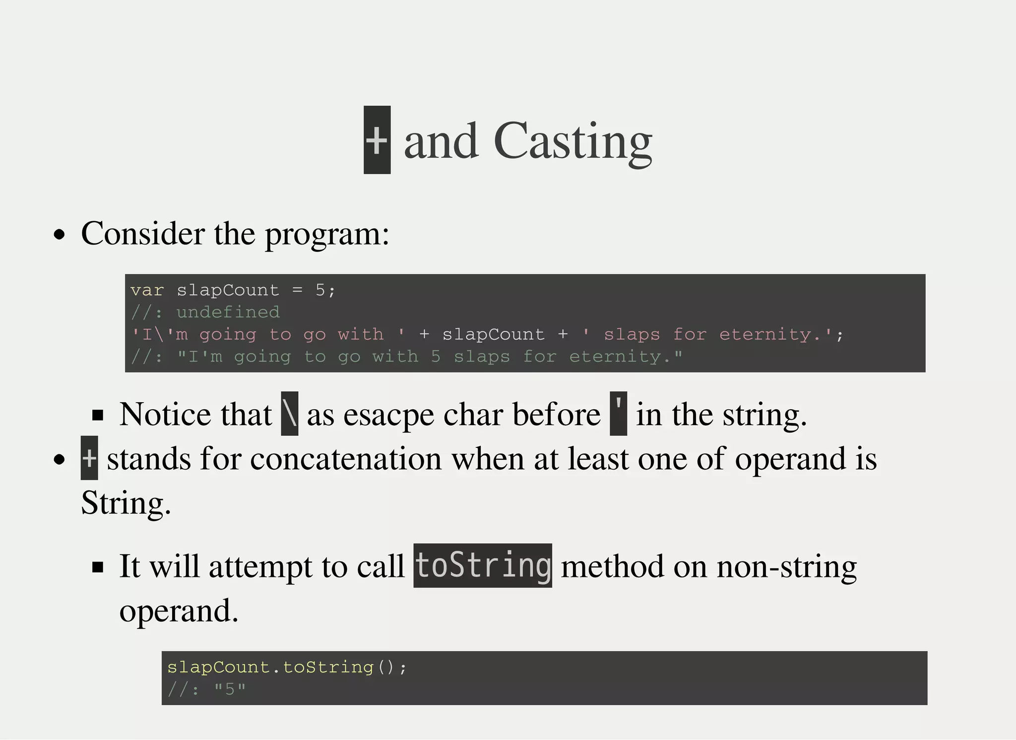 㫚 and Casting
Consider the program:
Notice that 㫙 as esacpe char before 㫖 in the string.
㫚 stands for concatenation when at least one of operand is
String.
It will attempt to call 㫫㫦㫘㫫㫩㫠㫥㫞 method on non-string
operand.
v a r s l a p C o u n t = 5 ;
/ / : u n d e f i n e d
' I  ' m g o i n g t o g o w i t h ' + s l a p C o u n t + ' s l a p s f o r e t e r n i t y . ' ;
/ / : " I ' m g o i n g t o g o w i t h 5 s l a p s f o r e t e r n i t y . "
s l a p C o u n t . t o S t r i n g ( ) ;
/ / : " 5 "
 
