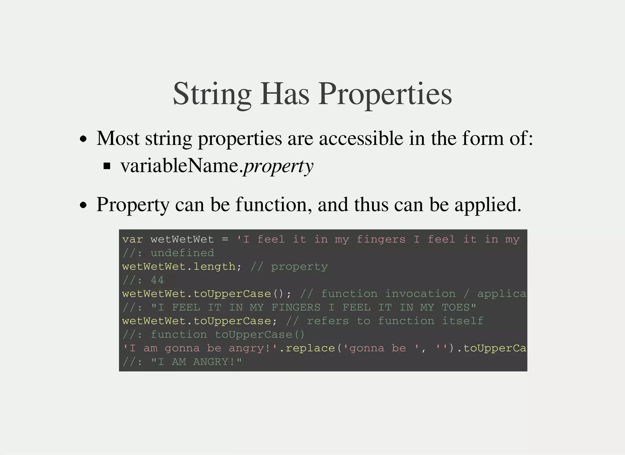 String Has Properties
Most string properties are accessible in the form of:
variableName.property
Property can be function, and thus can be applied.
v a r w e t W e t W e t = ' I f e e l i t i n m y f i n g e r s I f e e l i t i n m y t o e s '
/ / : u n d e f i n e d
w e t W e t W e t . l e n g t h ; / / p r o p e r t y
/ / : 4 4
w e t W e t W e t . t o U p p e r C a s e ( ) ; / / f u n c t i o n i n v o c a t i o n / a p p l i c a t i o n .
/ / : " I F E E L I T I N M Y F I N G E R S I F E E L I T I N M Y T O E S "
w e t W e t W e t . t o U p p e r C a s e ; / / r e f e r s t o f u n c t i o n i t s e l f
/ / : f u n c t i o n t o U p p e r C a s e ( )
' I a m g o n n a b e a n g r y ! ' . r e p l a c e ( ' g o n n a b e ' , ' ' ) . t o U p p e r C a s e
/ / : " I A M A N G R Y ! "
 