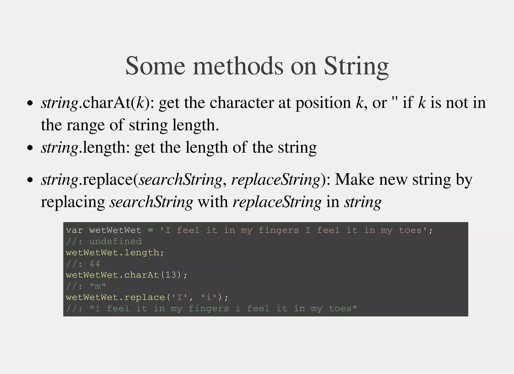 Some methods on String
string.charAt(k): get the character at position k, or '' if k is not in
the range of string length.
string.length: get the length of the string
string.replace(searchString, replaceString): Make new string by
replacing searchString with replaceString in string
v a r w e t W e t W e t = ' I f e e l i t i n m y f i n g e r s I f e e l i t i n m y t o e s ' ;
/ / : u n d e f i n e d
w e t W e t W e t . l e n g t h ;
/ / : 4 4
w e t W e t W e t . c h a r A t ( 1 3 ) ;
/ / : " m "
w e t W e t W e t . r e p l a c e ( ' I ' , ' i ' ) ;
/ / : " i f e e l i t i n m y f i n g e r s i f e e l i t i n m y t o e s "
 