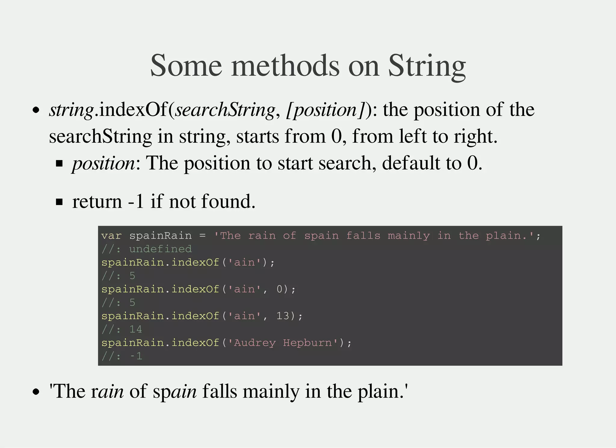 Some methods on String
string.indexOf(searchString, [position]): the position of the
searchString in string, starts from 0, from left to right.
position: The position to start search, default to 0.
return -1 if not found.
'The rain of spain falls mainly in the plain.'
v a r s p a i n R a i n = ' T h e r a i n o f s p a i n f a l l s m a i n l y i n t h e p l a i n . ' ;
/ / : u n d e f i n e d
s p a i n R a i n . i n d e x O f ( ' a i n ' ) ;
/ / : 5
s p a i n R a i n . i n d e x O f ( ' a i n ' , 0 ) ;
/ / : 5
s p a i n R a i n . i n d e x O f ( ' a i n ' , 1 3 ) ;
/ / : 1 4
s p a i n R a i n . i n d e x O f ( ' A u d r e y H e p b u r n ' ) ;
/ / : - 1
 