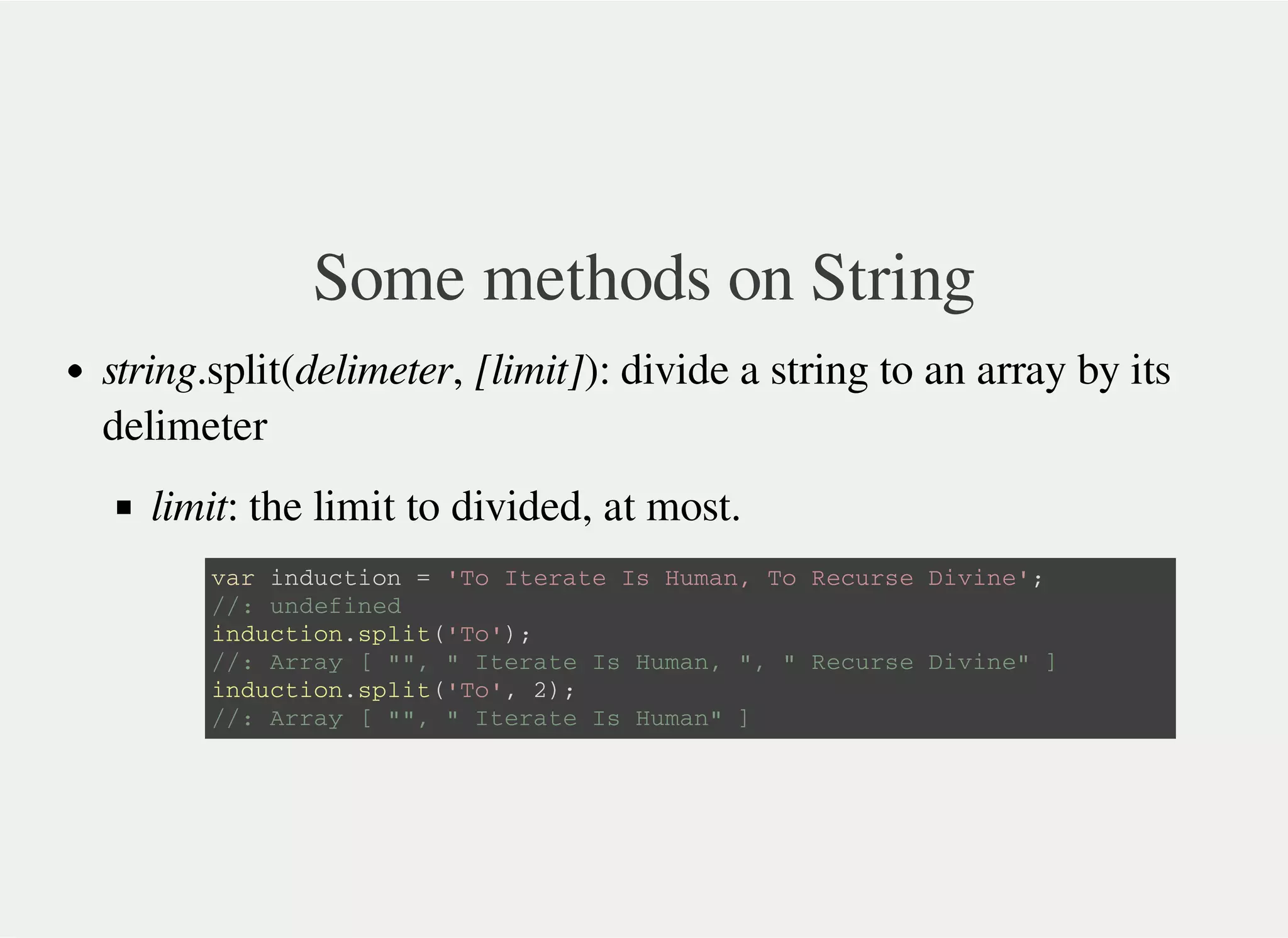 Some methods on String
string.split(delimeter, [limit]): divide a string to an array by its
delimeter
limit: the limit to divided, at most.
v a r i n d u c t i o n = ' T o I t e r a t e I s H u m a n , T o R e c u r s e D i v i n e ' ;
/ / : u n d e f i n e d
i n d u c t i o n . s p l i t ( ' T o ' ) ;
/ / : A r r a y [ " " , " I t e r a t e I s H u m a n , " , " R e c u r s e D i v i n e " ]
i n d u c t i o n . s p l i t ( ' T o ' , 2 ) ;
/ / : A r r a y [ " " , " I t e r a t e I s H u m a n " ]
 