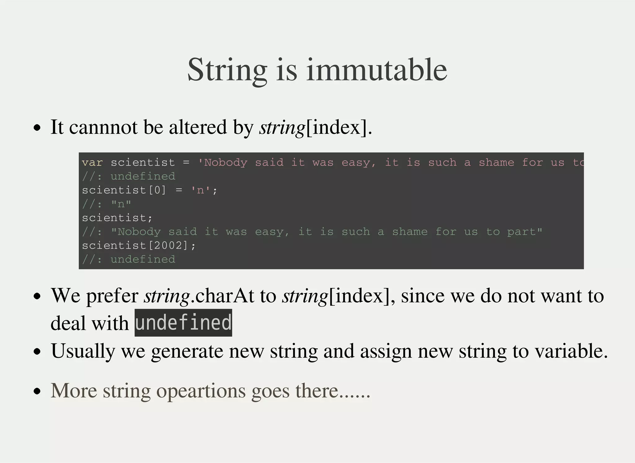 String is immutable
It cannnot be altered by string[index].
We prefer string.charAt to string[index], since we do not want to
deal with 㫬㫥㫛㫜㫝㫠㫥㫜㫛
Usually we generate new string and assign new string to variable.
v a r s c i e n t i s t = ' N o b o d y s a i d i t w a s e a s y , i t i s s u c h a s h a m e f o r u s t o p a r t '
/ / : u n d e f i n e d
s c i e n t i s t [ 0 ] = ' n ' ;
/ / : " n "
s c i e n t i s t ;
/ / : " N o b o d y s a i d i t w a s e a s y , i t i s s u c h a s h a m e f o r u s t o p a r t "
s c i e n t i s t [ 2 0 0 2 ] ;
/ / : u n d e f i n e d
More string opeartions goes there......
 