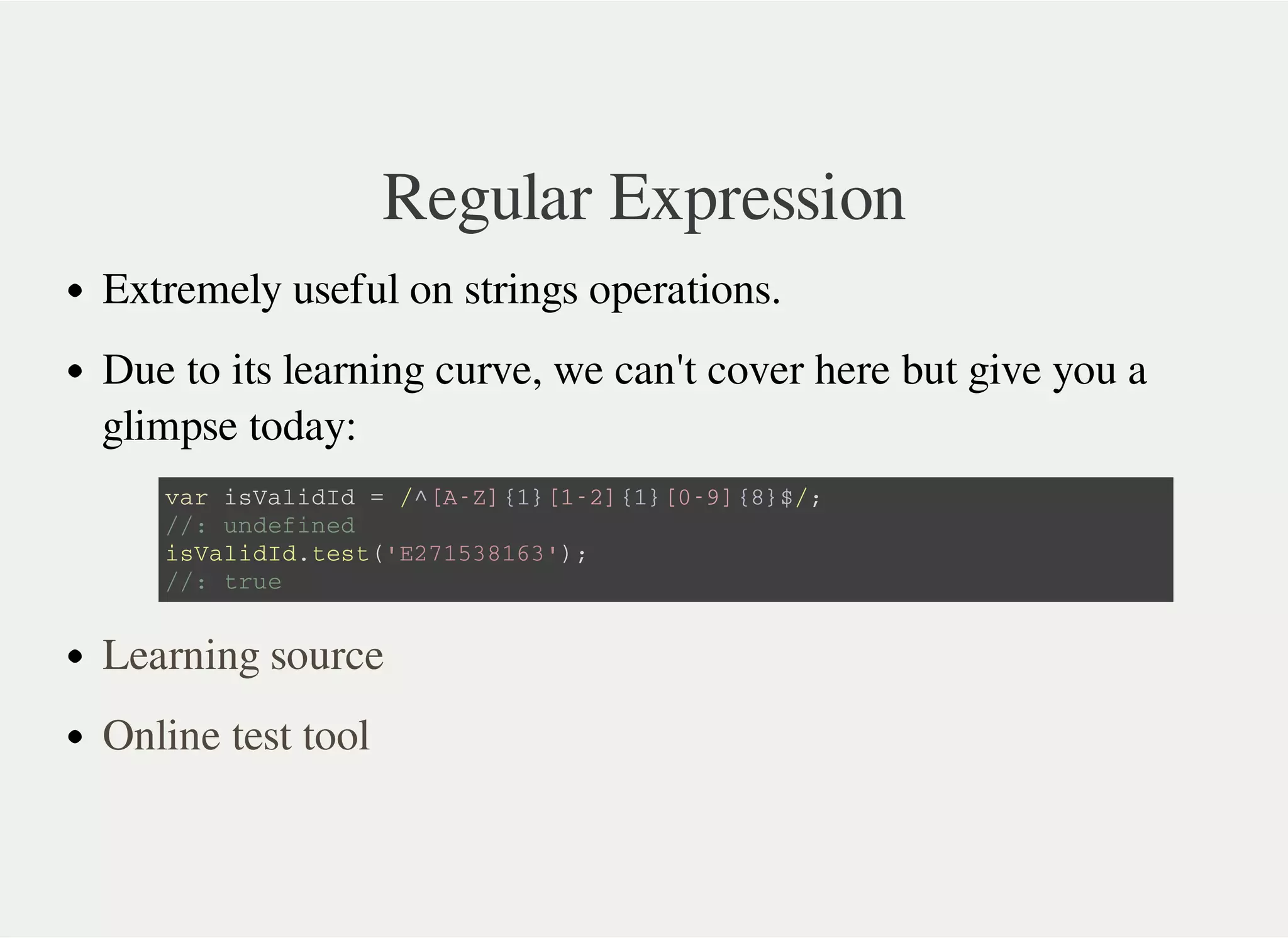 Regular Expression
Extremely useful on strings operations.
Due to its learning curve, we can't cover here but give you a
glimpse today:
v a r i s V a l i d I d = / ^ [ A - Z ] { 1 } [ 1 - 2 ] { 1 } [ 0 - 9 ] { 8 } $ / ;
/ / : u n d e f i n e d
i s V a l i d I d . t e s t ( ' E 2 7 1 5 3 8 1 6 3 ' ) ;
/ / : t r u e
Learning source
Online test tool
 