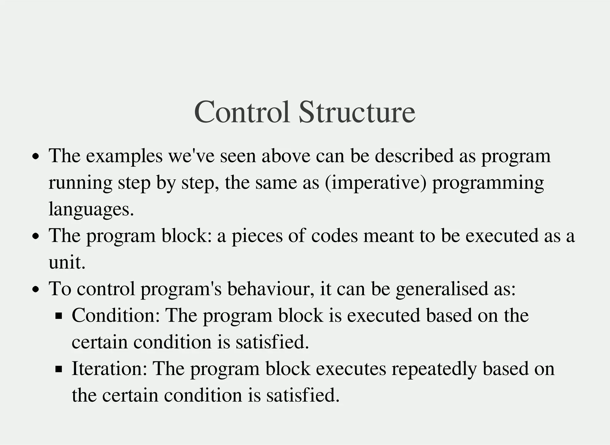 Control Structure
The examples we've seen above can be described as program
running step by step, the same as (imperative) programming
languages.
The program block: a pieces of codes meant to be executed as a
unit.
To control program's behaviour, it can be generalised as:
Condition: The program block is executed based on the
certain condition is satisfied.
Iteration: The program block executes repeatedly based on
the certain condition is satisfied.
 