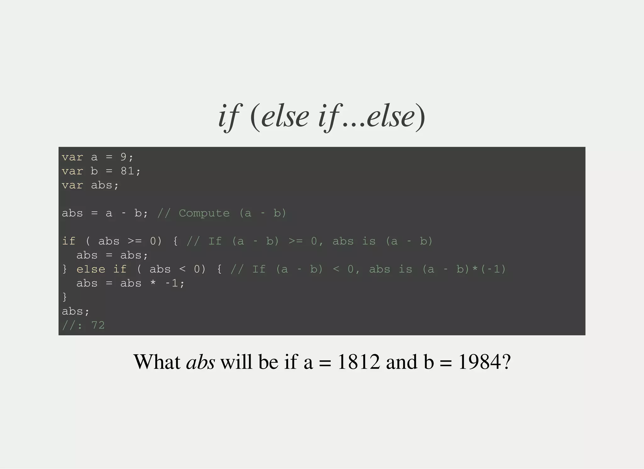 if (else if...else)
v a r a = 9 ;
v a r b = 8 1 ;
v a r a b s ;
a b s = a - b ; / / C o m p u t e ( a - b )
i f ( a b s > = 0 ) { / / I f ( a - b ) > = 0 , a b s i s ( a - b )
a b s = a b s ;
} e l s e i f ( a b s < 0 ) { / / I f ( a - b ) < 0 , a b s i s ( a - b ) * ( - 1 )
a b s = a b s * - 1 ;
}
a b s ;
/ / : 7 2
What abs will be if a = 1812 and b = 1984?
 